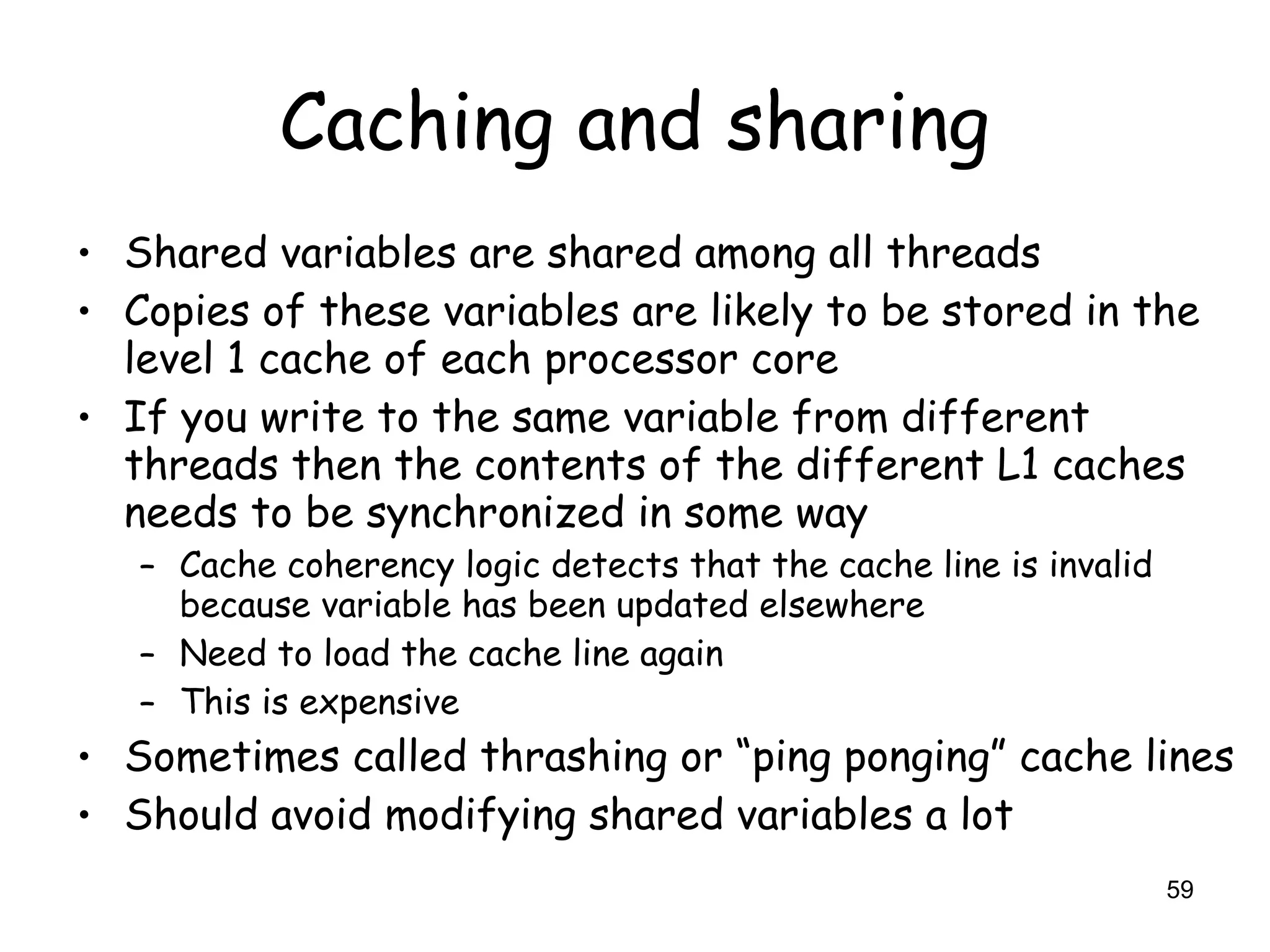 59
Caching and sharing
• Shared variables are shared among all threads
• Copies of these variables are likely to be stored in the
level 1 cache of each processor core
• If you write to the same variable from different
threads then the contents of the different L1 caches
needs to be synchronized in some way
– Cache coherency logic detects that the cache line is invalid
because variable has been updated elsewhere
– Need to load the cache line again
– This is expensive
• Sometimes called thrashing or “ping ponging” cache lines
• Should avoid modifying shared variables a lot
 