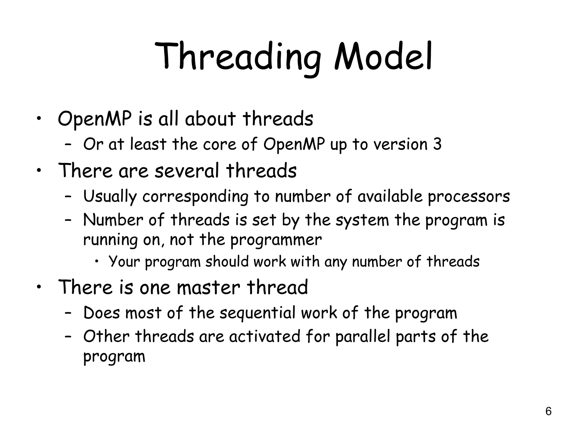 6
Threading Model
• OpenMP is all about threads
– Or at least the core of OpenMP up to version 3
• There are several threads
– Usually corresponding to number of available processors
– Number of threads is set by the system the program is
running on, not the programmer
• Your program should work with any number of threads
• There is one master thread
– Does most of the sequential work of the program
– Other threads are activated for parallel parts of the
program
 