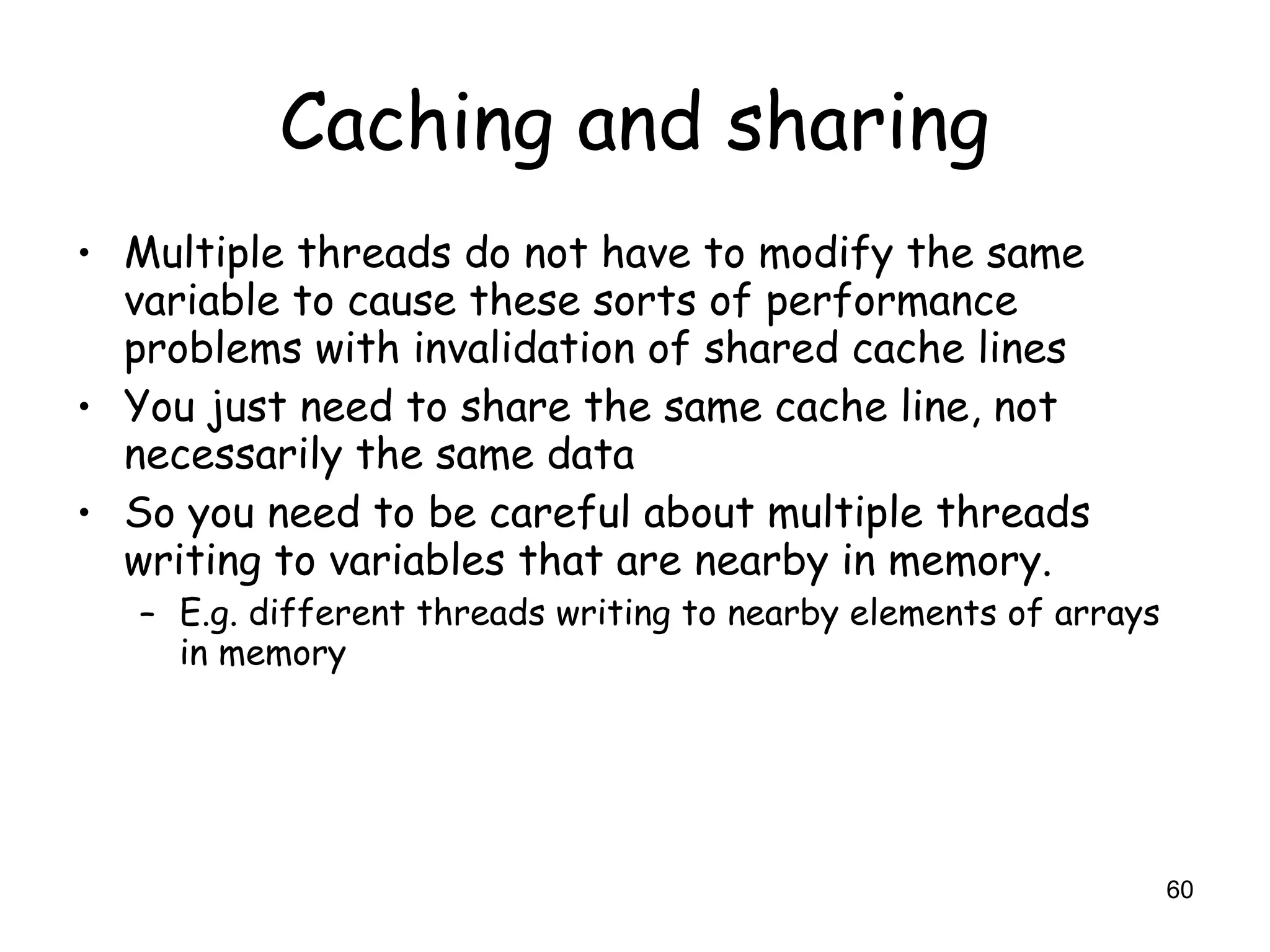 60
Caching and sharing
• Multiple threads do not have to modify the same
variable to cause these sorts of performance
problems with invalidation of shared cache lines
• You just need to share the same cache line, not
necessarily the same data
• So you need to be careful about multiple threads
writing to variables that are nearby in memory.
– E.g. different threads writing to nearby elements of arrays
in memory
 