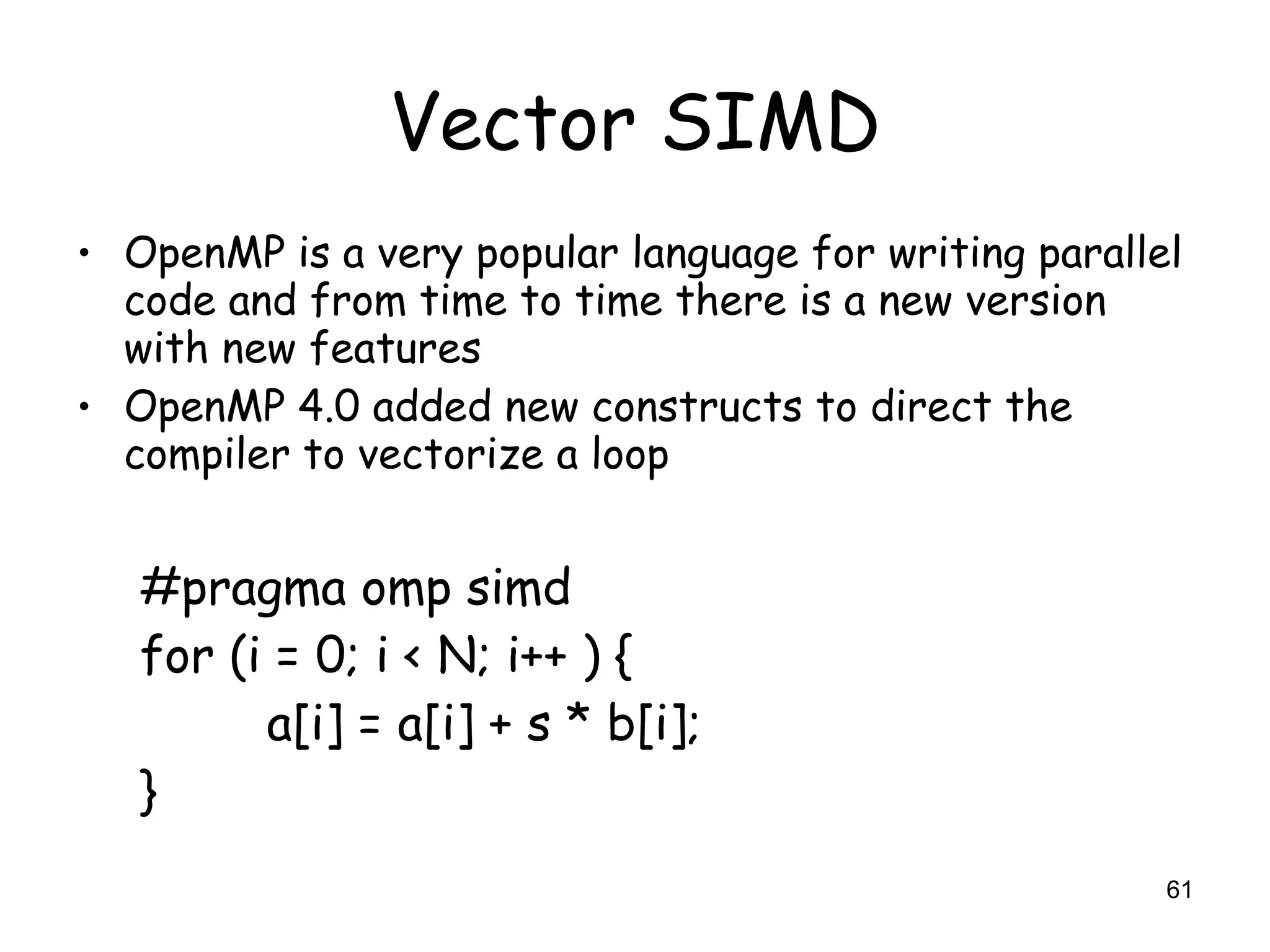 61
Vector SIMD
• OpenMP is a very popular language for writing parallel
code and from time to time there is a new version
with new features
• OpenMP 4.0 added new constructs to direct the
compiler to vectorize a loop
#pragma omp simd
for (i = 0; i < N; i++ ) {
a[i] = a[i] + s * b[i];
}
 