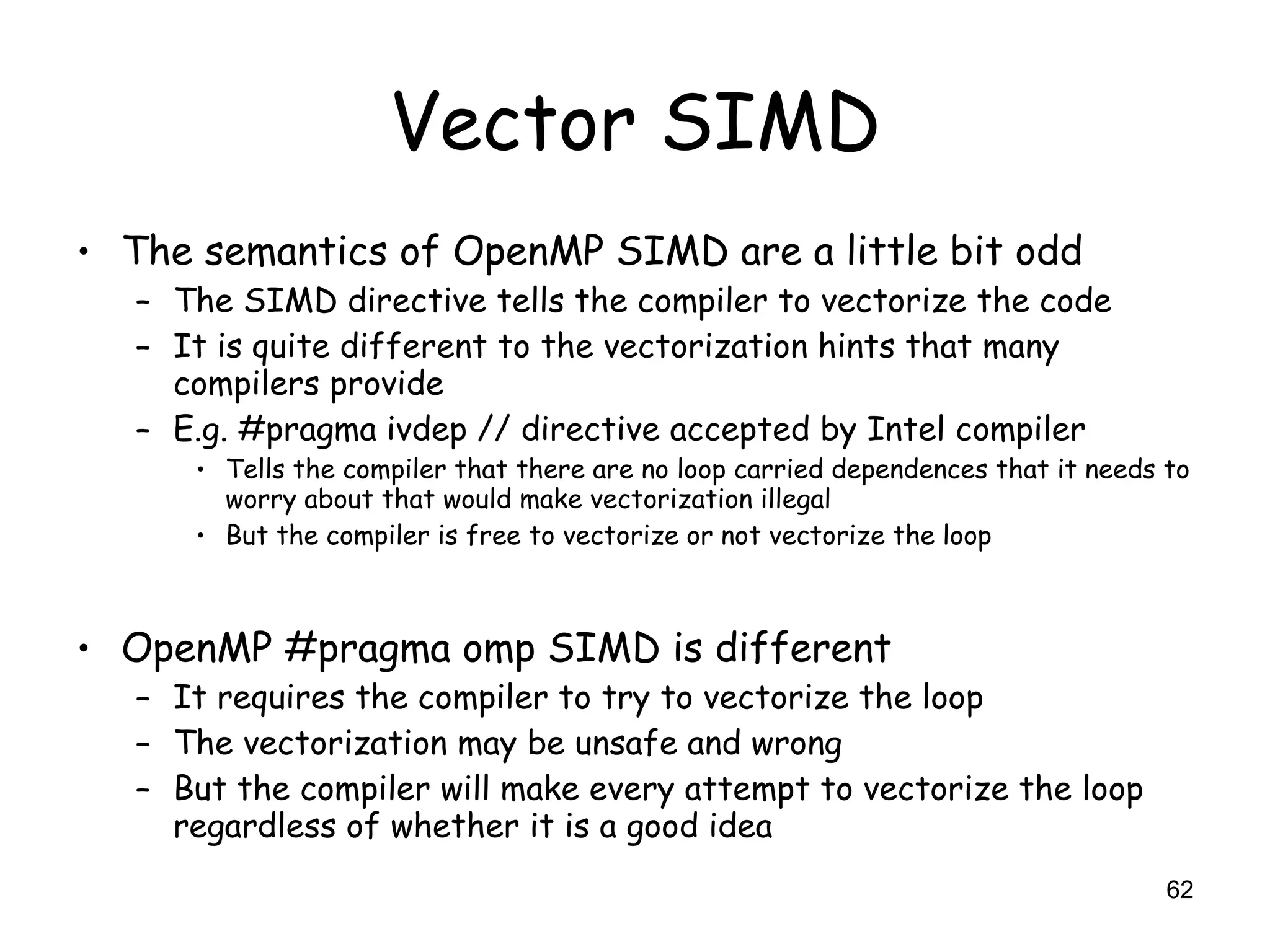 62
Vector SIMD
• The semantics of OpenMP SIMD are a little bit odd
– The SIMD directive tells the compiler to vectorize the code
– It is quite different to the vectorization hints that many
compilers provide
– E.g. #pragma ivdep // directive accepted by Intel compiler
• Tells the compiler that there are no loop carried dependences that it needs to
worry about that would make vectorization illegal
• But the compiler is free to vectorize or not vectorize the loop
• OpenMP #pragma omp SIMD is different
– It requires the compiler to try to vectorize the loop
– The vectorization may be unsafe and wrong
– But the compiler will make every attempt to vectorize the loop
regardless of whether it is a good idea
 