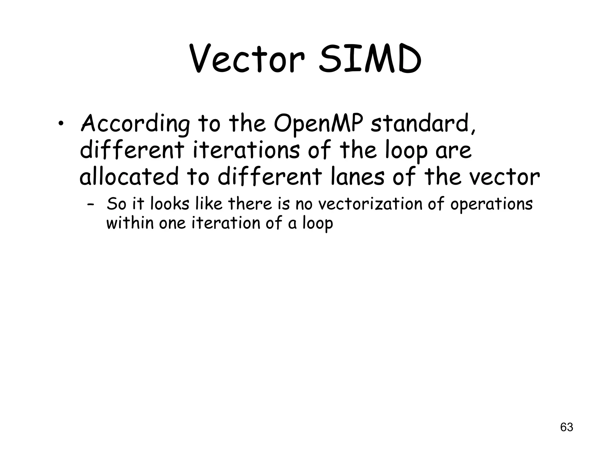 63
Vector SIMD
• According to the OpenMP standard,
different iterations of the loop are
allocated to different lanes of the vector
– So it looks like there is no vectorization of operations
within one iteration of a loop
 