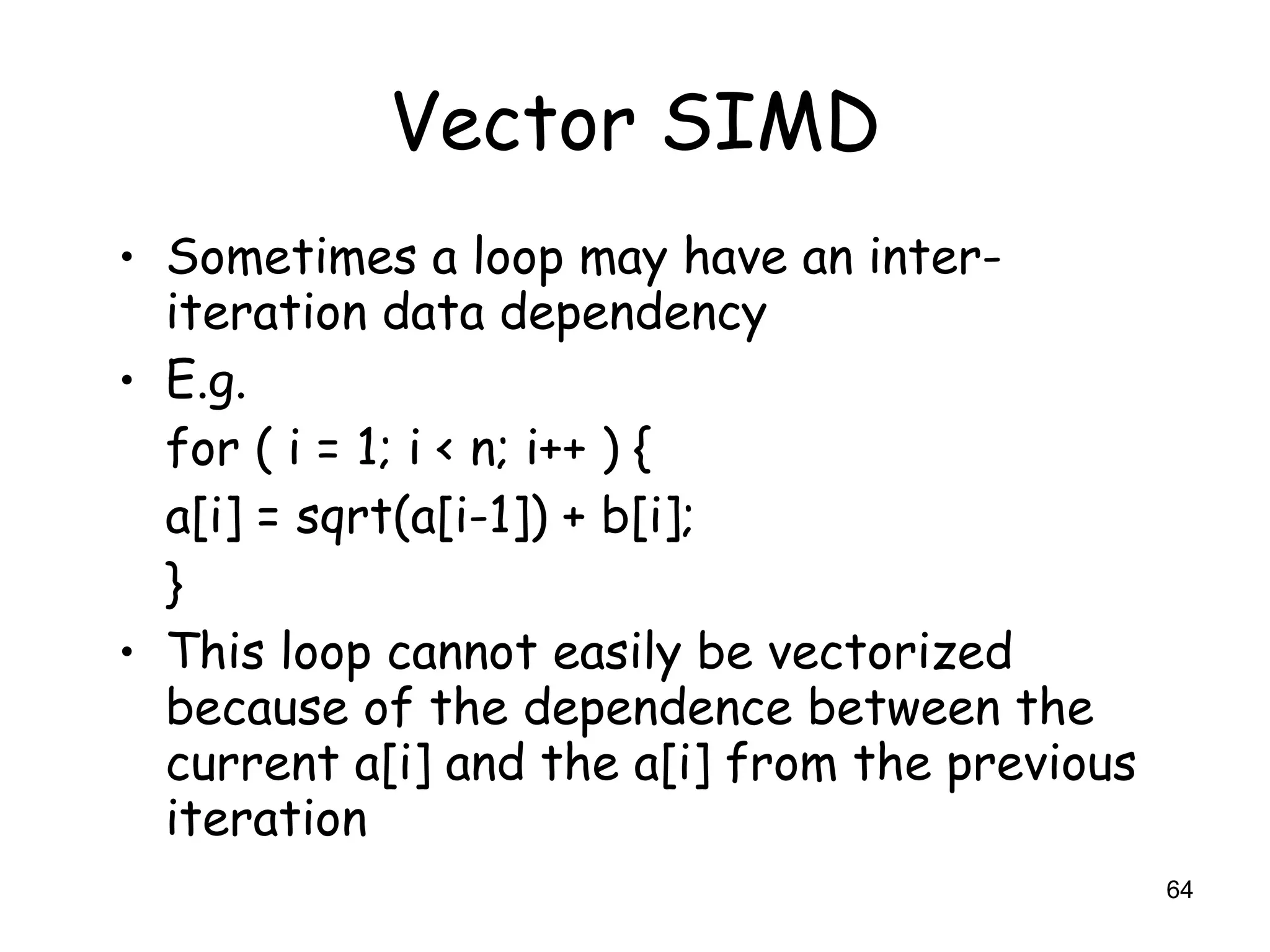 64
Vector SIMD
• Sometimes a loop may have an inter-
iteration data dependency
• E.g.
for ( i = 1; i < n; i++ ) {
a[i] = sqrt(a[i-1]) + b[i];
}
• This loop cannot easily be vectorized
because of the dependence between the
current a[i] and the a[i] from the previous
iteration
 