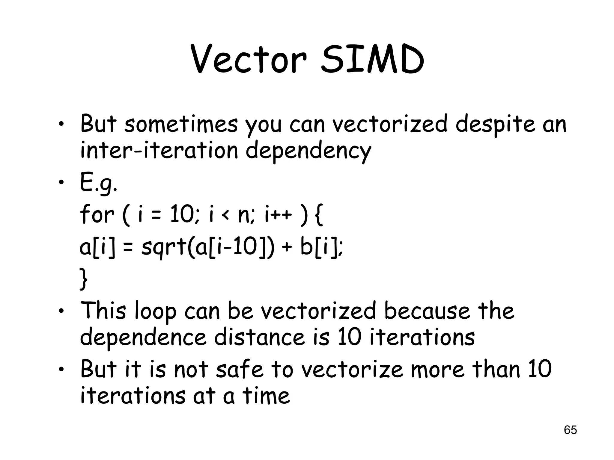 65
Vector SIMD
• But sometimes you can vectorized despite an
inter-iteration dependency
• E.g.
for ( i = 10; i < n; i++ ) {
a[i] = sqrt(a[i-10]) + b[i];
}
• This loop can be vectorized because the
dependence distance is 10 iterations
• But it is not safe to vectorize more than 10
iterations at a time
 