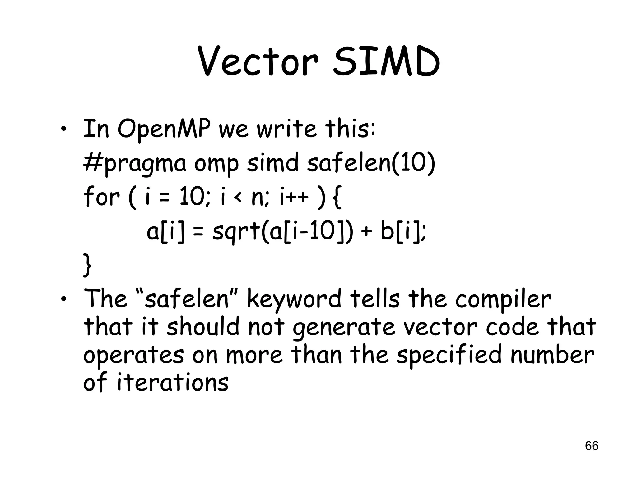 66
Vector SIMD
• In OpenMP we write this:
#pragma omp simd safelen(10)
for ( i = 10; i < n; i++ ) {
a[i] = sqrt(a[i-10]) + b[i];
}
• The “safelen” keyword tells the compiler
that it should not generate vector code that
operates on more than the specified number
of iterations
 