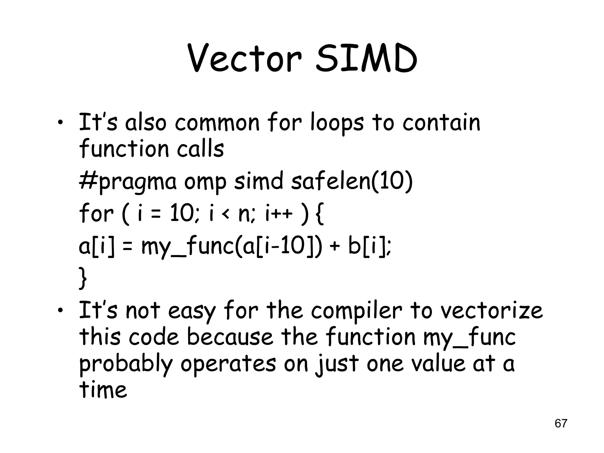 67
Vector SIMD
• It’s also common for loops to contain
function calls
#pragma omp simd safelen(10)
for ( i = 10; i < n; i++ ) {
a[i] = my_func(a[i-10]) + b[i];
}
• It’s not easy for the compiler to vectorize
this code because the function my_func
probably operates on just one value at a
time
 
