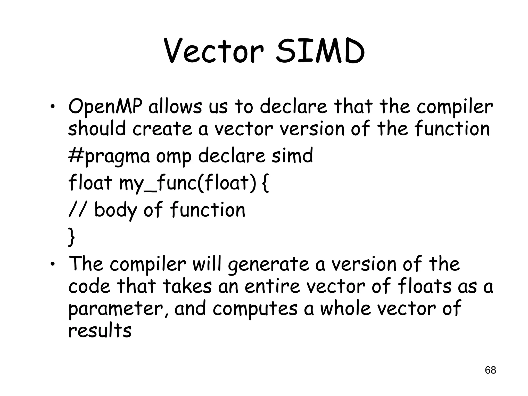 68
Vector SIMD
• OpenMP allows us to declare that the compiler
should create a vector version of the function
#pragma omp declare simd
float my_func(float) {
// body of function
}
• The compiler will generate a version of the
code that takes an entire vector of floats as a
parameter, and computes a whole vector of
results
 