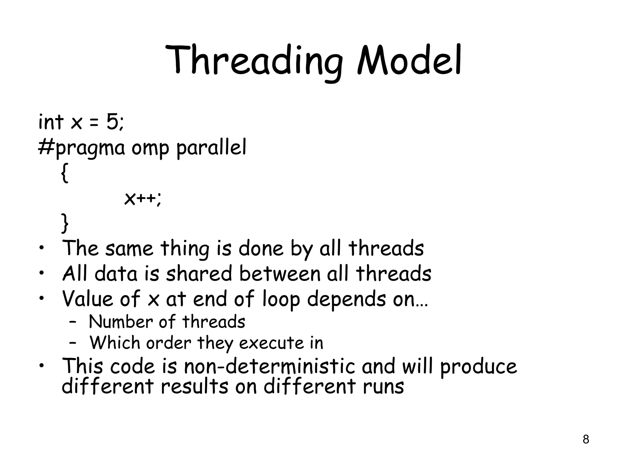 8
Threading Model
int x = 5;
#pragma omp parallel
{
x++;
}
• The same thing is done by all threads
• All data is shared between all threads
• Value of x at end of loop depends on…
– Number of threads
– Which order they execute in
• This code is non-deterministic and will produce
different results on different runs
 
