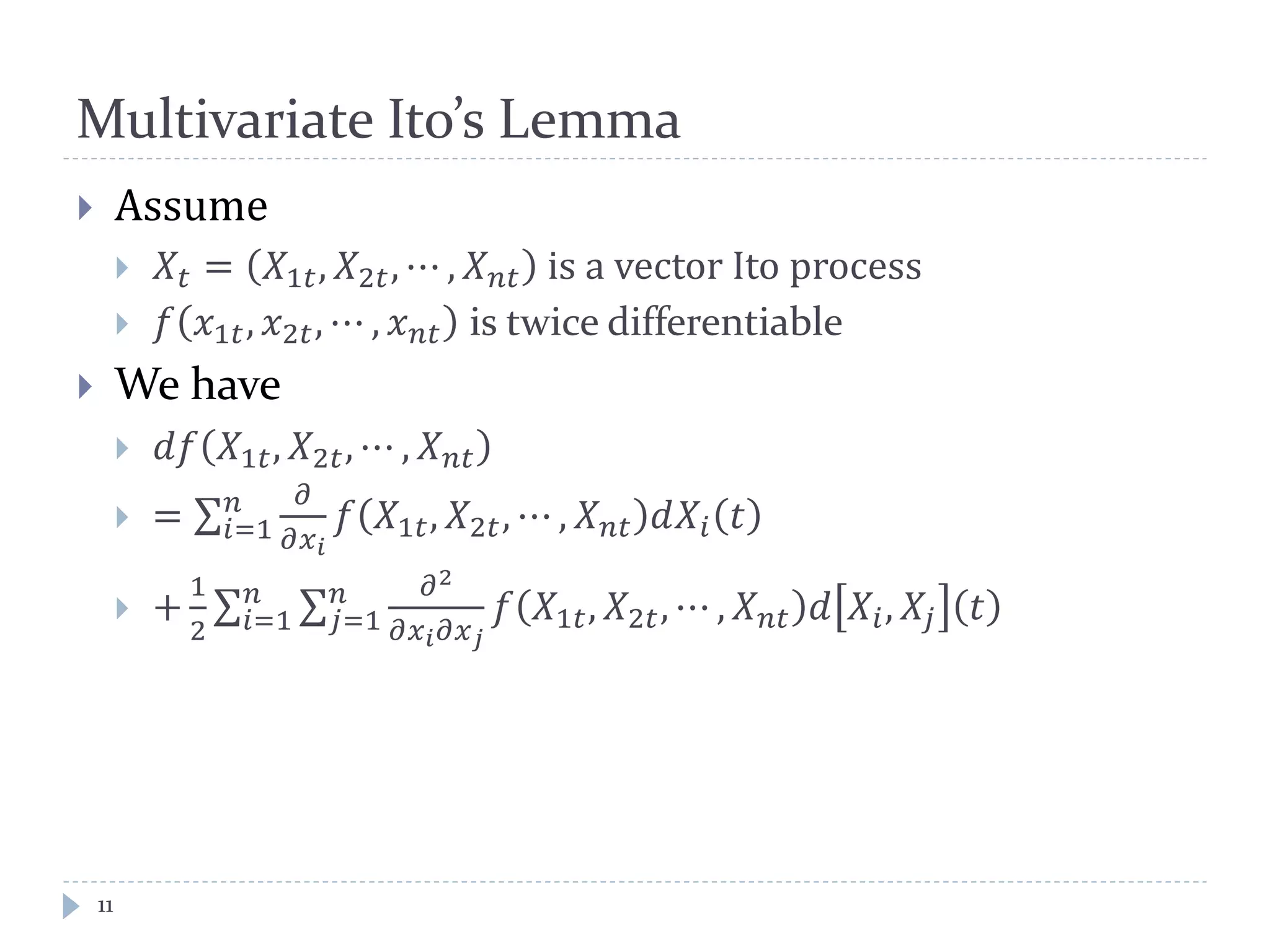 Multivariate Ito’s Lemma
11
 Assume
 𝑋𝑡 = 𝑋1𝑡, 𝑋2𝑡, ⋯ , 𝑋 𝑛𝑛 is a vector Ito process
 𝑓 𝑥1𝑡, 𝑥2𝑡, ⋯ , 𝑥 𝑛𝑛 is twice differentiable
 We have
 𝑑𝑑 𝑋1𝑡, 𝑋2𝑡, ⋯ , 𝑋 𝑛𝑛
 = ∑
𝜕
𝜕𝑥 𝑖
𝑛
𝑖=1 𝑓 𝑋1𝑡, 𝑋2𝑡, ⋯ , 𝑋 𝑛𝑛 𝑑𝑋𝑖 𝑡
 +
1
2
∑ ∑
𝜕2
𝜕𝑥 𝑖 𝜕𝑥 𝑗
𝑛
𝑗=1
𝑛
𝑖=1 𝑓 𝑋1𝑡, 𝑋2𝑡, ⋯ , 𝑋 𝑛𝑛 𝑑 𝑋𝑖, 𝑋𝑗 𝑡
 