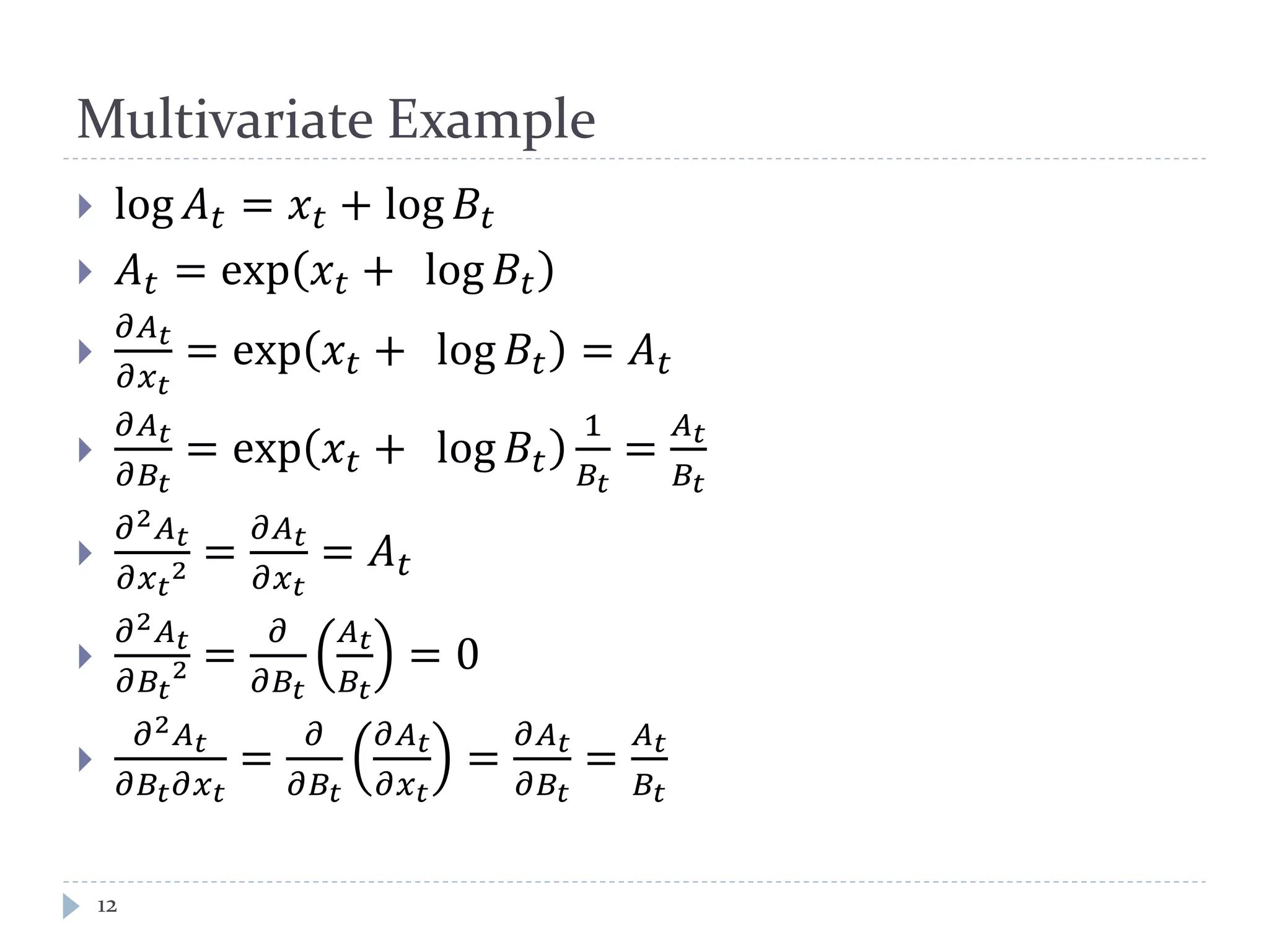 Multivariate Example
 log 𝐴 𝑡 = 𝑥 𝑡 + log 𝐵𝑡
 𝐴 𝑡 = exp 𝑥 𝑡 + log 𝐵𝑡

𝜕𝐴 𝑡
𝜕𝑥 𝑡
= exp 𝑥 𝑡 + log 𝐵𝑡 = 𝐴 𝑡

𝜕𝐴 𝑡
𝜕𝐵𝑡
= exp 𝑥 𝑡 + log 𝐵𝑡
1
𝐵𝑡
=
𝐴 𝑡
𝐵𝑡

𝜕2 𝐴 𝑡
𝜕𝑥 𝑡
2 =
𝜕𝐴 𝑡
𝜕𝑥 𝑡
= 𝐴 𝑡

𝜕2 𝐴 𝑡
𝜕𝐵𝑡
2 =
𝜕
𝜕𝐵𝑡
𝐴 𝑡
𝐵𝑡
= 0

𝜕2 𝐴 𝑡
𝜕𝐵𝑡 𝜕𝑥 𝑡
=
𝜕
𝜕𝐵𝑡
𝜕𝐴 𝑡
𝜕𝑥 𝑡
=
𝜕𝐴 𝑡
𝜕𝐵𝑡
=
𝐴 𝑡
𝐵𝑡
12
 