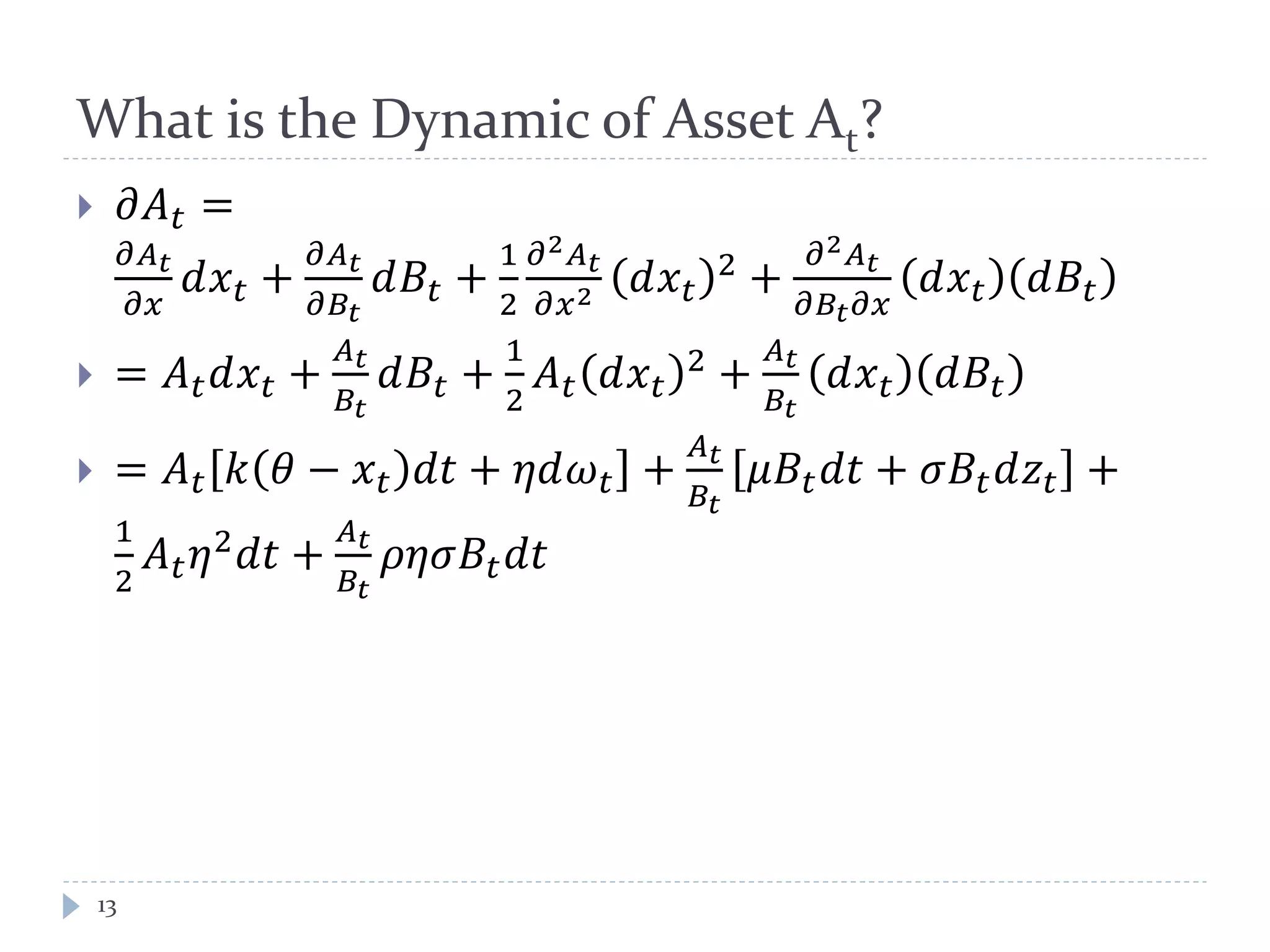 What is the Dynamic of Asset At?
 𝜕𝐴 𝑡 =
𝜕𝐴 𝑡
𝜕𝜕
𝑑𝑥 𝑡 +
𝜕𝐴 𝑡
𝜕𝐵𝑡
𝑑𝐵𝑡 +
1
2
𝜕2 𝐴 𝑡
𝜕𝑥2 𝑑𝑥 𝑡
2 +
𝜕2 𝐴 𝑡
𝜕𝐵𝑡 𝜕𝑥
𝑑𝑥 𝑡 𝑑𝐵𝑡
 = 𝐴 𝑡 𝑑𝑥 𝑡 +
𝐴 𝑡
𝐵𝑡
𝑑𝐵𝑡 +
1
2
𝐴 𝑡 𝑑𝑥 𝑡
2 +
𝐴 𝑡
𝐵𝑡
𝑑𝑥 𝑡 𝑑𝐵𝑡
 = 𝐴 𝑡 𝑘 𝜃 − 𝑥 𝑡 𝑑𝑑 + 𝜂𝜂𝜔 𝑡 +
𝐴 𝑡
𝐵𝑡
𝜇𝐵𝑡 𝑑𝑑 + 𝜎𝐵𝑡 𝑑𝑧𝑡 +
1
2
𝐴 𝑡 𝜂2 𝑑𝑑 +
𝐴 𝑡
𝐵𝑡
𝜌𝜂𝜂𝐵𝑡 𝑑𝑑
13
 