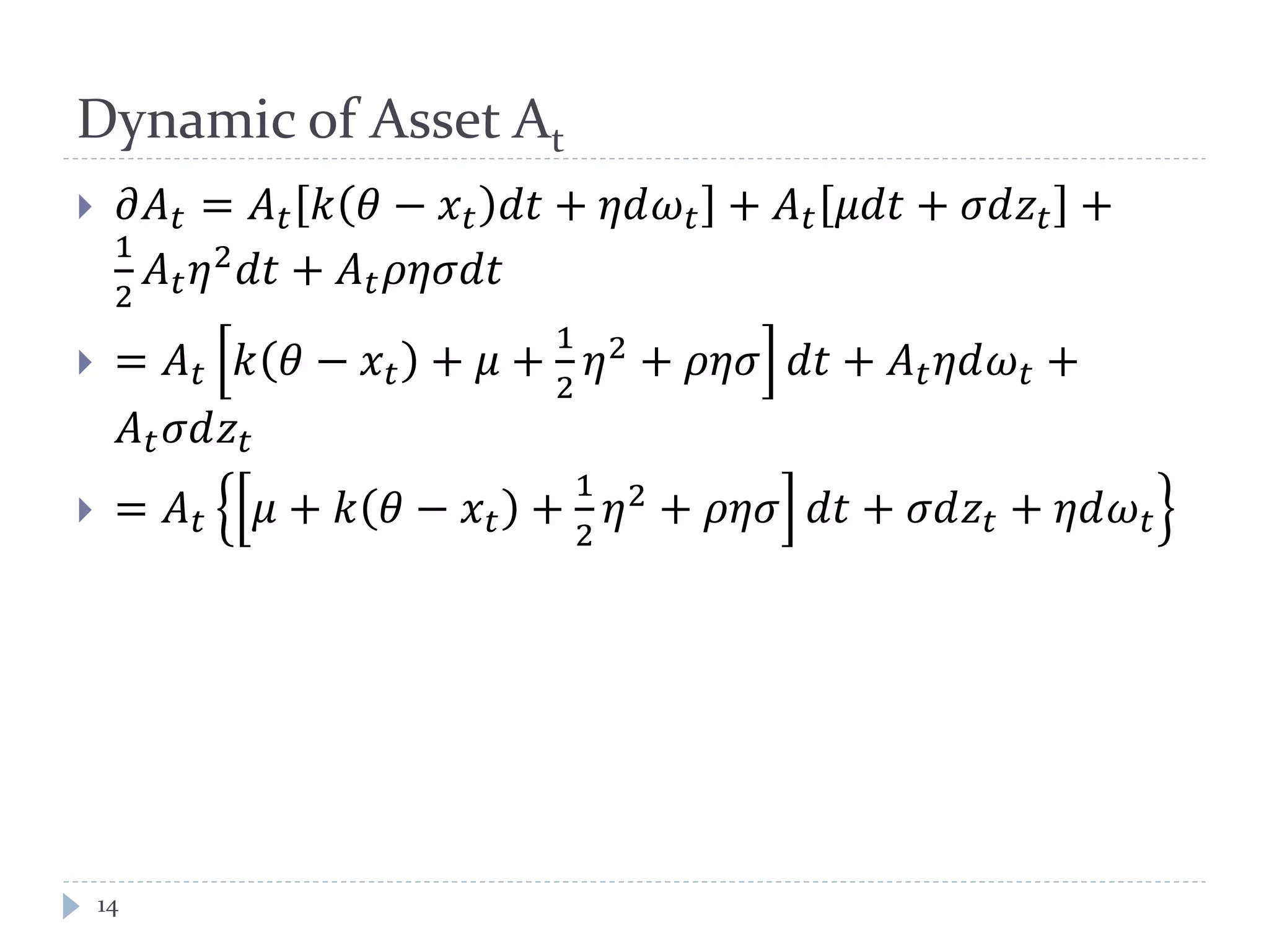 Dynamic of Asset At
 𝜕𝐴 𝑡 = 𝐴 𝑡 𝑘 𝜃 − 𝑥 𝑡 𝑑𝑑 + 𝜂𝜂𝜔 𝑡 + 𝐴 𝑡 𝜇𝑑𝑑 + 𝜎𝑑𝑧𝑡 +
1
2
𝐴 𝑡 𝜂2
𝑑𝑑 + 𝐴 𝑡 𝜌𝜂𝜂𝑑𝑑
 = 𝐴 𝑡 𝑘 𝜃 − 𝑥 𝑡 + 𝜇 +
1
2
𝜂2
+ 𝜌𝜌𝜌 𝑑𝑑 + 𝐴 𝑡 𝜂𝜂𝜔 𝑡 +
𝐴 𝑡 𝜎𝑑𝑧𝑡
 = 𝐴 𝑡 𝜇 + 𝑘 𝜃 − 𝑥 𝑡 +
1
2
𝜂2
+ 𝜌𝜌𝜌 𝑑𝑑 + 𝜎𝑑𝑧𝑡 + 𝜂𝜂𝜔 𝑡
14
 