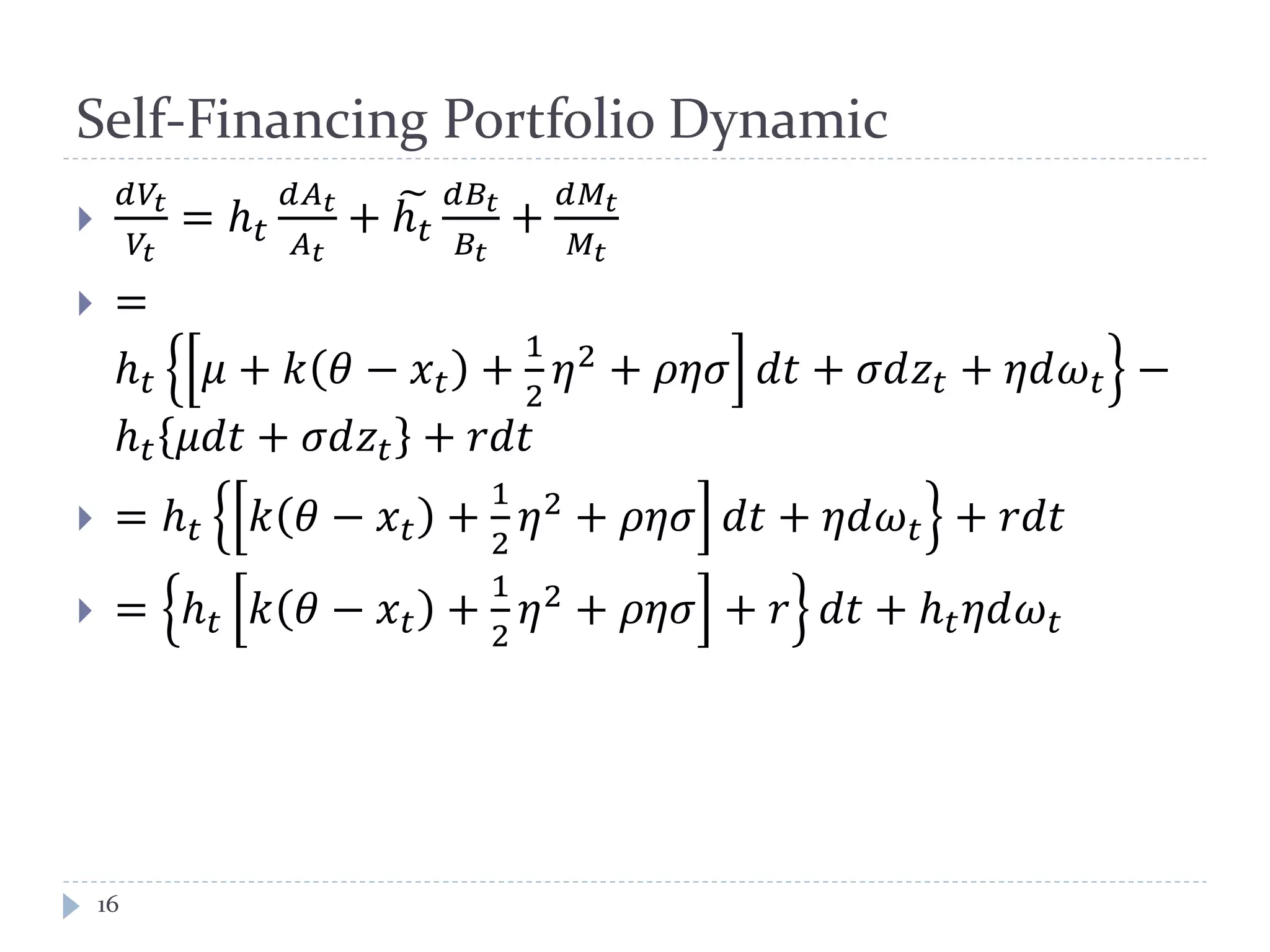 Self-Financing Portfolio Dynamic

𝑑𝑉𝑡
𝑉𝑡
= ℎ 𝑡
𝑑𝐴 𝑡
𝐴 𝑡
+ ℎ 𝑡
� 𝑑𝐵𝑡
𝐵𝑡
+
𝑑𝑀𝑡
𝑀𝑡
 =
ℎ 𝑡 𝜇 + 𝑘 𝜃 − 𝑥 𝑡 +
1
2
𝜂2
+ 𝜌𝜌𝜌 𝑑𝑑 + 𝜎𝑑𝑧𝑡 + 𝜂𝜂𝜔 𝑡 −
ℎ 𝑡 𝜇𝑑𝑑 + 𝜎𝑑𝑧𝑡 + 𝑟𝑟𝑟
 = ℎ 𝑡 𝑘 𝜃 − 𝑥 𝑡 +
1
2
𝜂2 + 𝜌𝜌𝜌 𝑑𝑑 + 𝜂𝜂𝜔 𝑡 + 𝑟𝑟𝑟
 = ℎ 𝑡 𝑘 𝜃 − 𝑥 𝑡 +
1
2
𝜂2
+ 𝜌𝜌𝜌 + 𝑟 𝑑𝑑 + ℎ 𝑡 𝜂𝜂𝜔 𝑡
16
 