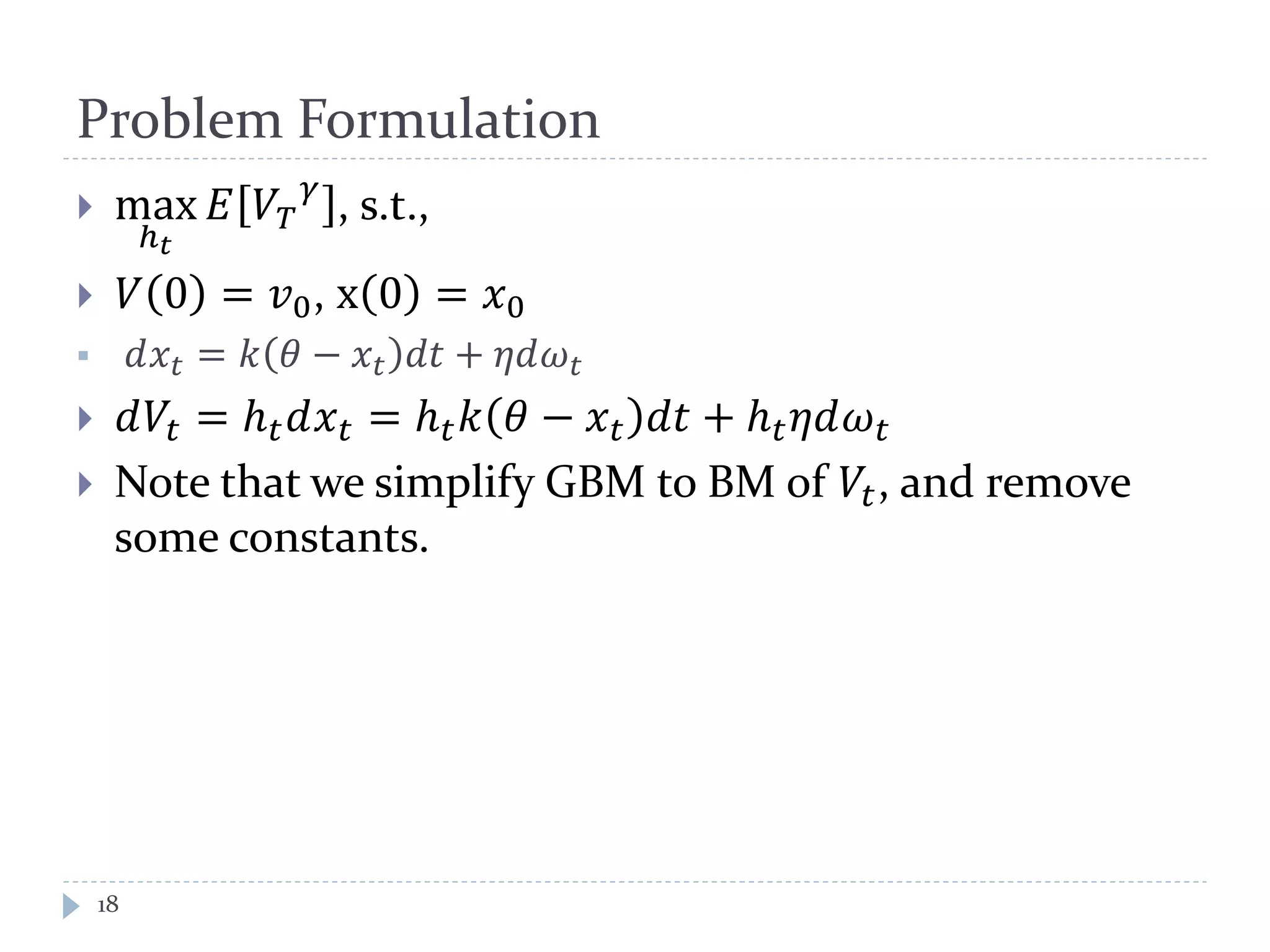 Problem Formulation
 max
ℎ 𝑡
𝐸 𝑉𝑇
𝛾
, s.t.,
 𝑉 0 = 𝑣0, x 0 = 𝑥0
 𝑑𝑥𝑡 = 𝑘 𝜃 − 𝑥𝑡 𝑑𝑑 + 𝜂𝜂𝜔 𝑡
 𝑑𝑉𝑡 = ℎ 𝑡 𝑑𝑥 𝑡 = ℎ 𝑡 𝑘 𝜃 − 𝑥 𝑡 𝑑𝑑 + ℎ 𝑡 𝜂𝜂𝜔 𝑡
 Note that we simplify GBM to BM of 𝑉𝑡, and remove
some constants.
18
 