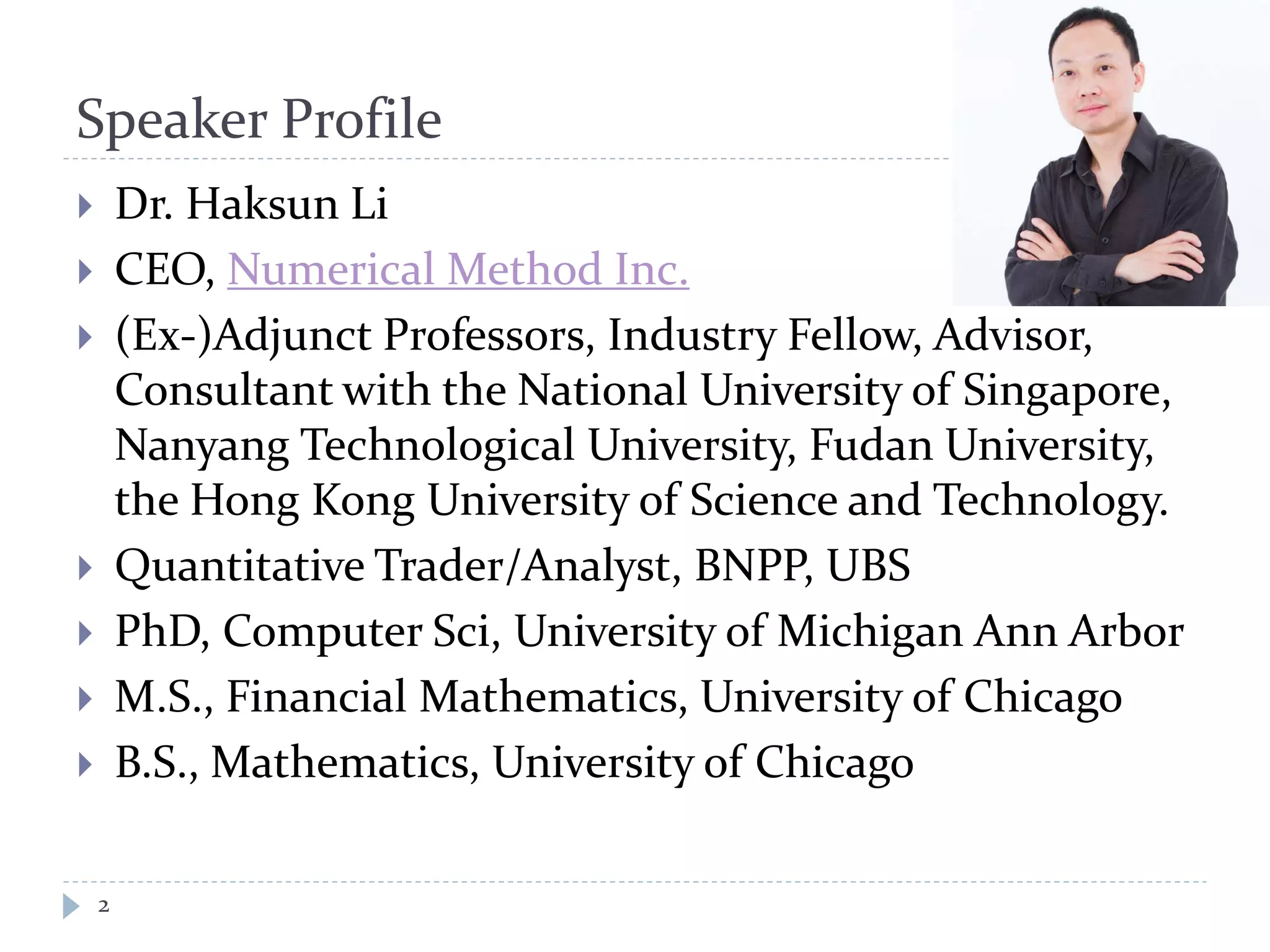 Speaker Profile
 Dr. Haksun Li
 CEO, Numerical Method Inc.
 (Ex-)Adjunct Professors, Industry Fellow, Advisor,
Consultant with the National University of Singapore,
Nanyang Technological University, Fudan University,
the Hong Kong University of Science and Technology.
 Quantitative Trader/Analyst, BNPP, UBS
 PhD, Computer Sci, University of Michigan Ann Arbor
 M.S., Financial Mathematics, University of Chicago
 B.S., Mathematics, University of Chicago
2
 