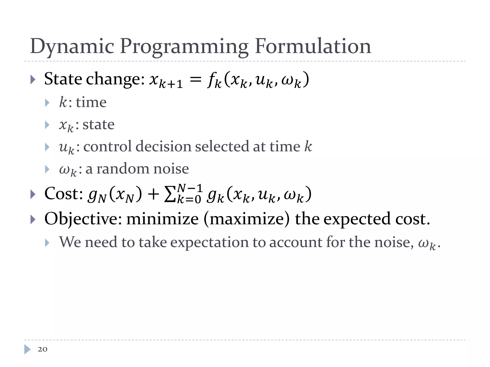 Dynamic Programming Formulation
 State change: 𝑥 𝑘+1 = 𝑓𝑘 𝑥 𝑘, 𝑢 𝑘, 𝜔 𝑘
 𝑘: time
 𝑥 𝑘: state
 𝑢 𝑘: control decision selected at time 𝑘
 𝜔 𝑘: a random noise
 Cost: 𝑔 𝑁 𝑥 𝑁 + ∑ 𝑔 𝑘 𝑥 𝑘, 𝑢 𝑘, 𝜔 𝑘
𝑁−1
𝑘=0
 Objective: minimize (maximize) the expected cost.
 We need to take expectation to account for the noise, 𝜔 𝑘.
20
 