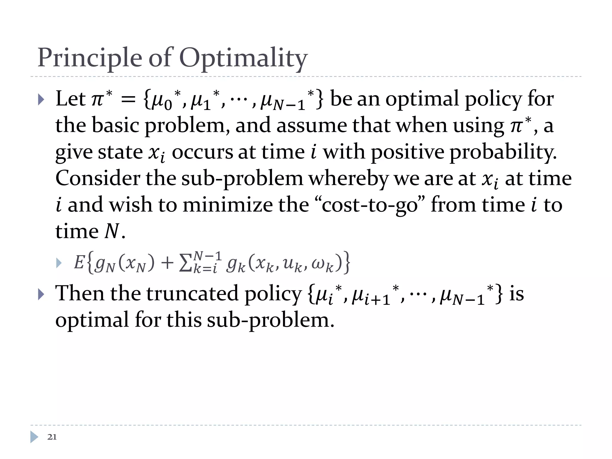 Principle of Optimality
 Let 𝜋∗
= 𝜇0
∗, 𝜇1
∗, ⋯ , 𝜇 𝑁−1
∗ be an optimal policy for
the basic problem, and assume that when using 𝜋∗
, a
give state 𝑥𝑖 occurs at time 𝑖 with positive probability.
Consider the sub-problem whereby we are at 𝑥𝑖 at time
𝑖 and wish to minimize the “cost-to-go” from time 𝑖 to
time 𝑁.
 𝐸 𝑔 𝑁 𝑥 𝑁 + ∑ 𝑔 𝑘 𝑥 𝑘, 𝑢 𝑘, 𝜔 𝑘
𝑁−1
𝑘=𝑖
 Then the truncated policy 𝜇𝑖
∗, 𝜇𝑖+1
∗, ⋯ , 𝜇 𝑁−1
∗ is
optimal for this sub-problem.
21
 