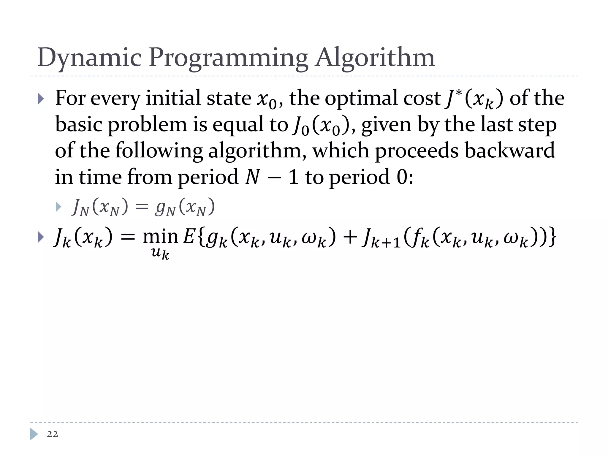 Dynamic Programming Algorithm
 For every initial state 𝑥0, the optimal cost 𝐽∗
𝑥 𝑘 of the
basic problem is equal to 𝐽0 𝑥0 , given by the last step
of the following algorithm, which proceeds backward
in time from period 𝑁 − 1 to period 0:
 𝐽 𝑁 𝑥 𝑁 = 𝑔 𝑁 𝑥 𝑁
 𝐽 𝑘 𝑥 𝑘 = min
𝑢 𝑘
𝐸 𝑔 𝑘 𝑥 𝑘, 𝑢 𝑘, 𝜔 𝑘 + 𝐽 𝑘+1 𝑓𝑘 𝑥 𝑘, 𝑢 𝑘, 𝜔 𝑘
22
 