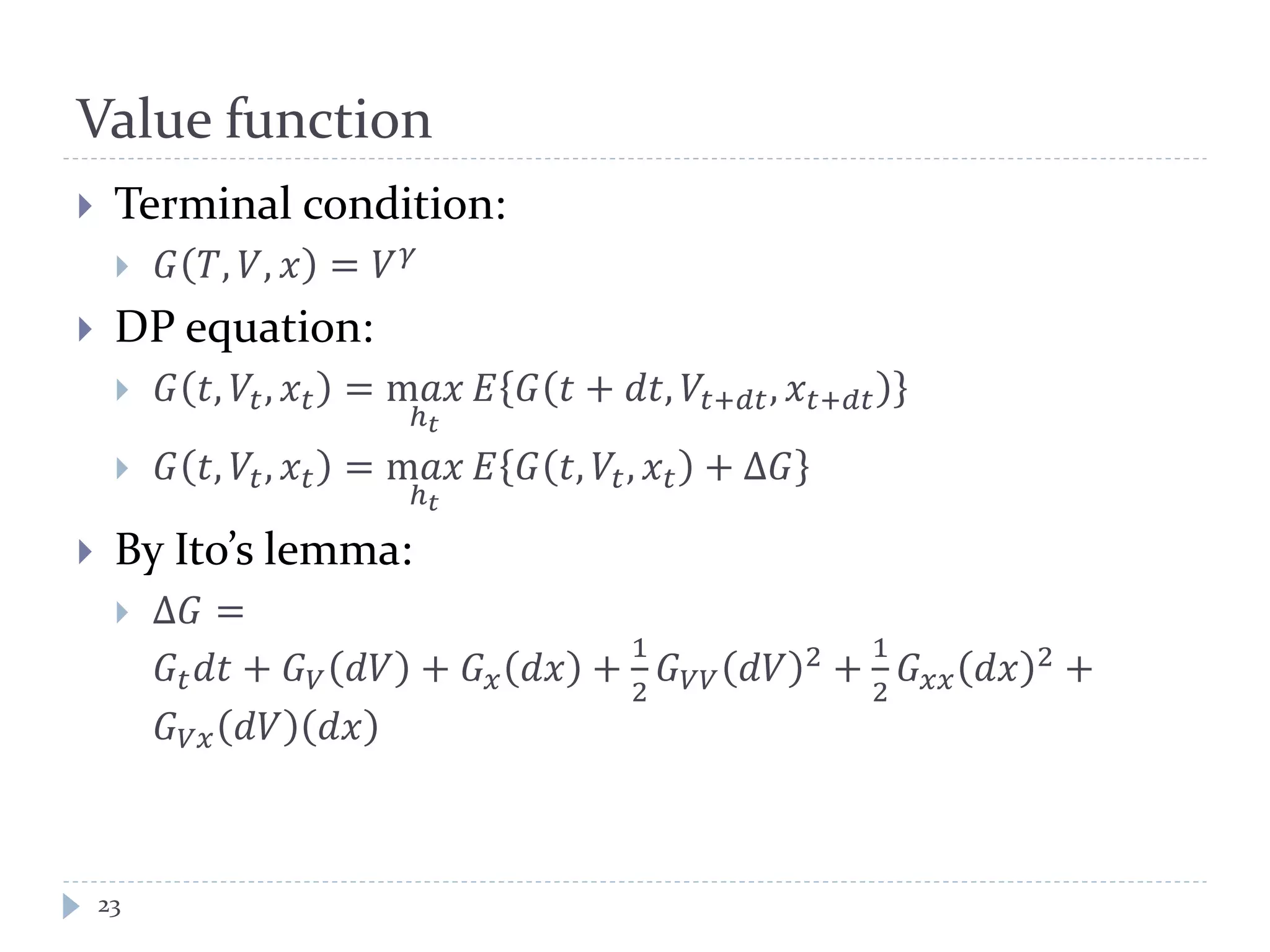 Value function
 Terminal condition:
 𝐺 𝑇, 𝑉, 𝑥 = 𝑉 𝛾
 DP equation:
 𝐺 𝑡, 𝑉𝑡, 𝑥𝑡 = m𝑎𝑎
ℎ 𝑡
𝐸 𝐺 𝑡 + 𝑑𝑑, 𝑉𝑡+𝑑𝑑, 𝑥𝑡+𝑑𝑑
 𝐺 𝑡, 𝑉𝑡, 𝑥𝑡 = m𝑎𝑎
ℎ 𝑡
𝐸 𝐺 𝑡, 𝑉𝑡, 𝑥𝑡 + Δ𝐺
 By Ito’s lemma:
 Δ𝐺 =
𝐺𝑡 𝑑𝑑 + 𝐺 𝑉 𝑑𝑑 + 𝐺 𝑥 𝑑𝑥 +
1
2
𝐺 𝑉𝑉 𝑑𝑑 2 +
1
2
𝐺 𝑥𝑥 𝑑𝑥 2 +
𝐺 𝑉𝑥 𝑑𝑉 𝑑𝑑
23
 