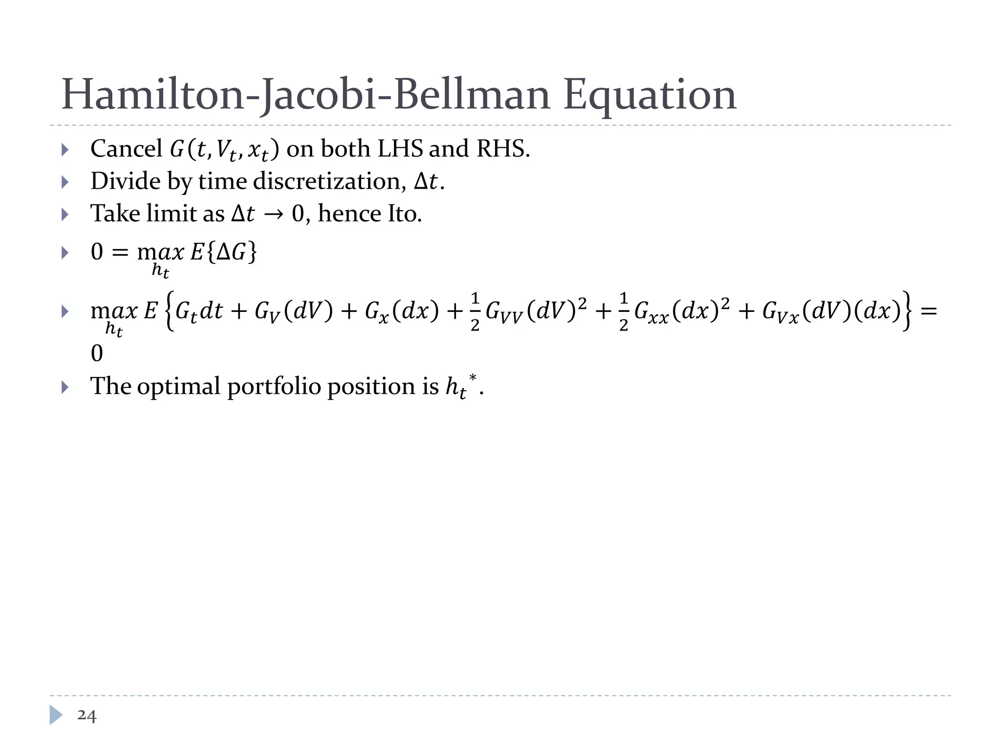 Hamilton-Jacobi-Bellman Equation
 Cancel 𝐺 𝑡, 𝑉𝑡, 𝑥 𝑡 on both LHS and RHS.
 Divide by time discretization, Δ𝑡.
 Take limit as Δ𝑡 → 0, hence Ito.
 0 = m𝑎𝑎
ℎ 𝑡
𝐸 Δ𝐺
 m𝑎𝑎
ℎ 𝑡
𝐸 𝐺𝑡 𝑑𝑑 + 𝐺 𝑉 𝑑𝑑 + 𝐺 𝑥 𝑑𝑑 +
1
2
𝐺 𝑉𝑉 𝑑𝑑 2 +
1
2
𝐺 𝑥𝑥 𝑑𝑑 2 + 𝐺 𝑉𝑉 𝑑𝑑 𝑑𝑑 =
0
 The optimal portfolio position is ℎ 𝑡
∗
.
24
 