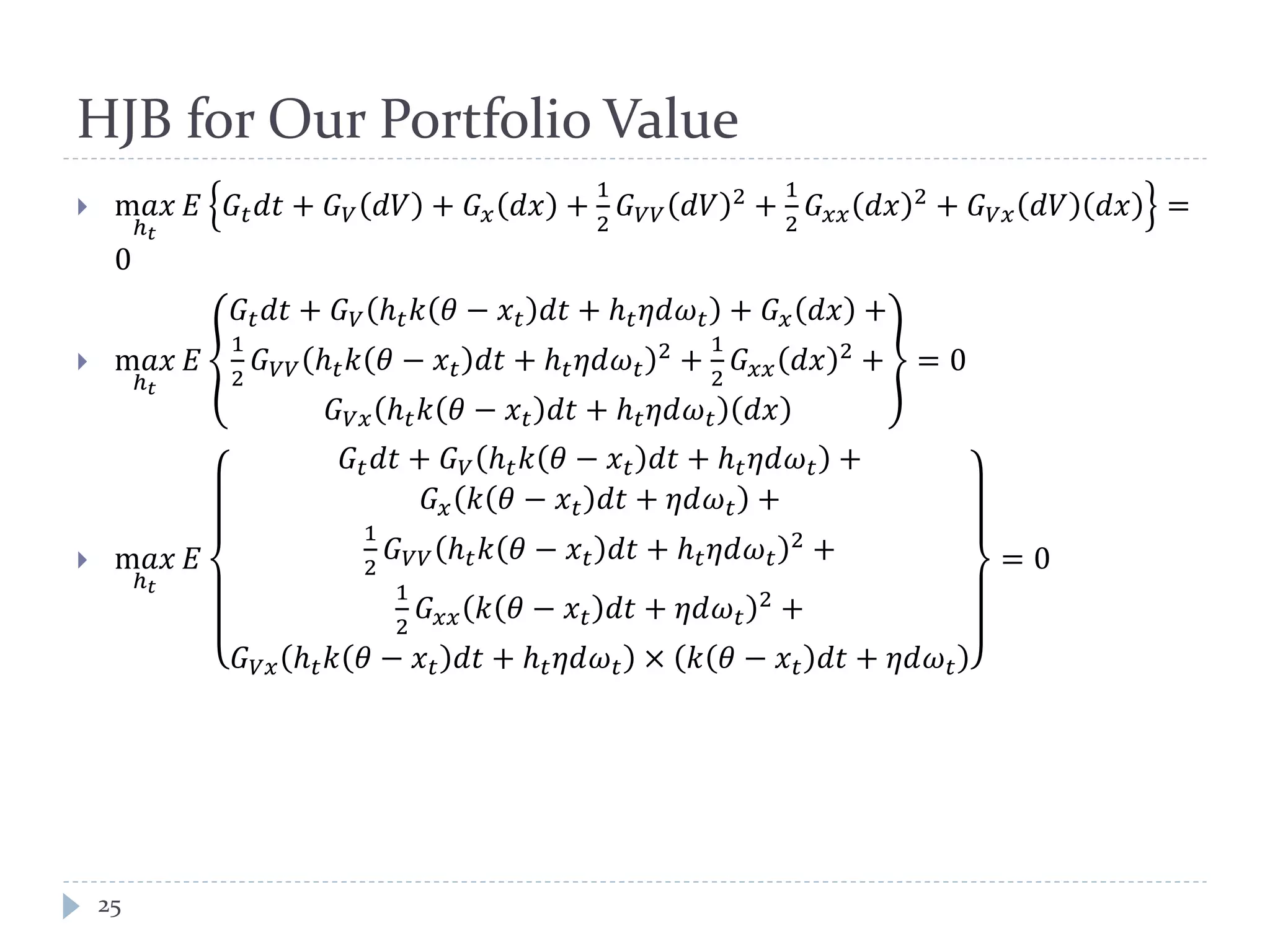 HJB for Our Portfolio Value
 m𝑎𝑎
ℎ 𝑡
𝐸 𝐺𝑡 𝑑𝑑 + 𝐺 𝑉 𝑑𝑑 + 𝐺 𝑥 𝑑𝑑 +
1
2
𝐺 𝑉𝑉 𝑑𝑑 2 +
1
2
𝐺 𝑥𝑥 𝑑𝑑 2 + 𝐺 𝑉𝑉 𝑑𝑑 𝑑𝑑 =
0
 m𝑎𝑎
ℎ 𝑡
𝐸
𝐺𝑡 𝑑𝑑 + 𝐺 𝑉 ℎ 𝑡 𝑘 𝜃 − 𝑥 𝑡 𝑑𝑑 + ℎ 𝑡 𝜂𝜂𝜔 𝑡 + 𝐺 𝑥 𝑑𝑑 +
1
2
𝐺 𝑉𝑉 ℎ 𝑡 𝑘 𝜃 − 𝑥 𝑡 𝑑𝑑 + ℎ 𝑡 𝜂𝜂𝜔 𝑡
2
+
1
2
𝐺 𝑥𝑥 𝑑𝑑 2
+
𝐺 𝑉𝑉 ℎ 𝑡 𝑘 𝜃 − 𝑥 𝑡 𝑑𝑑 + ℎ 𝑡 𝜂𝜂𝜔 𝑡 𝑑𝑑
= 0
 m𝑎𝑎
ℎ 𝑡
𝐸
𝐺𝑡 𝑑𝑑 + 𝐺 𝑉 ℎ 𝑡 𝑘 𝜃 − 𝑥 𝑡 𝑑𝑑 + ℎ 𝑡 𝜂𝜂𝜔 𝑡 +
𝐺 𝑥 𝑘 𝜃 − 𝑥 𝑡 𝑑𝑑 + 𝜂𝜂𝜔 𝑡 +
1
2
𝐺 𝑉𝑉 ℎ 𝑡 𝑘 𝜃 − 𝑥 𝑡 𝑑𝑑 + ℎ 𝑡 𝜂𝜂𝜔 𝑡
2
+
1
2
𝐺 𝑥𝑥 𝑘 𝜃 − 𝑥 𝑡 𝑑𝑑 + 𝜂𝜂𝜔 𝑡
2
+
𝐺 𝑉𝑉 ℎ 𝑡 𝑘 𝜃 − 𝑥 𝑡 𝑑𝑑 + ℎ 𝑡 𝜂𝜂𝜔 𝑡 × 𝑘 𝜃 − 𝑥 𝑡 𝑑𝑑 + 𝜂𝜂𝜔 𝑡
= 0
25
 