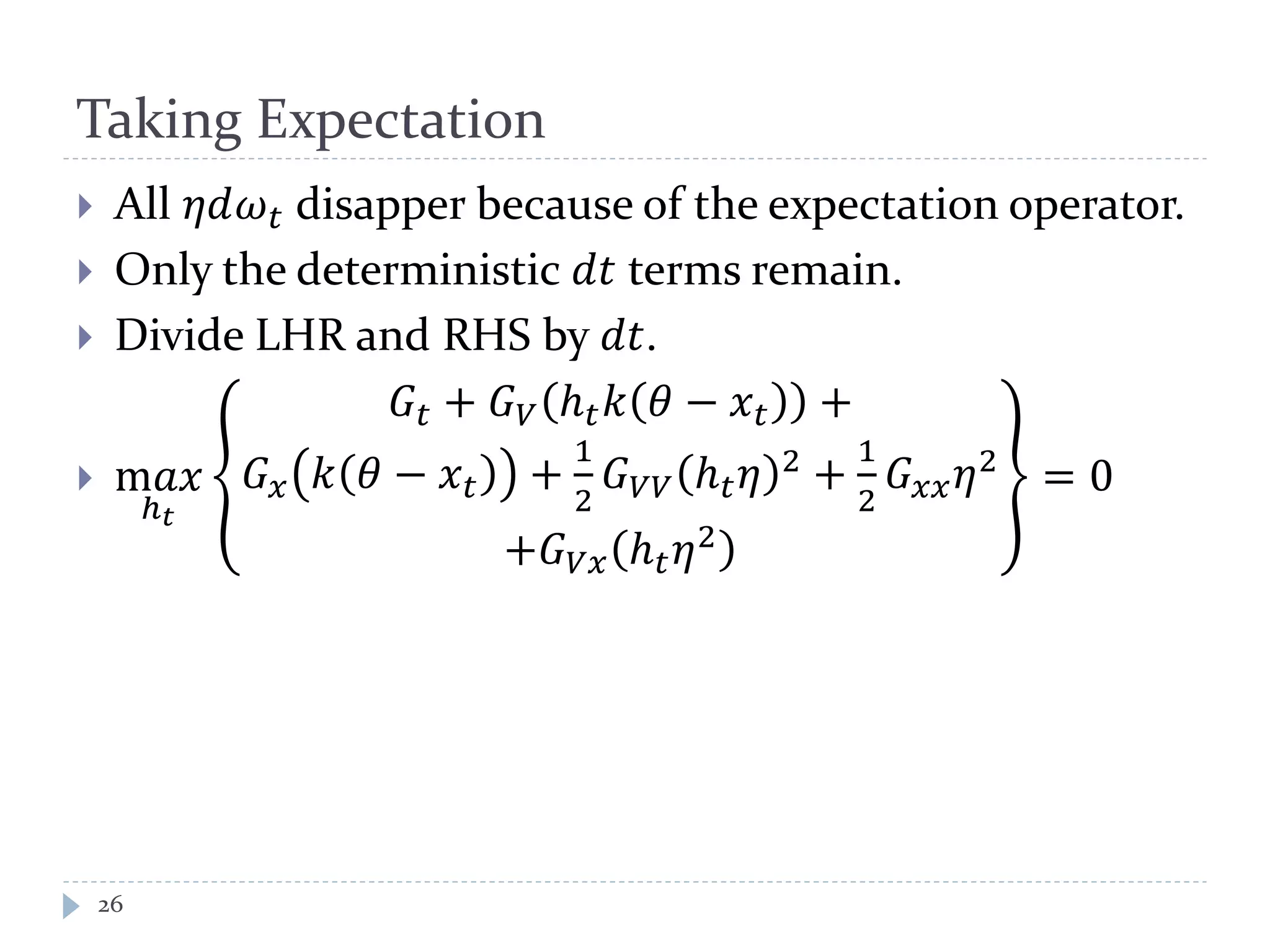 Taking Expectation
 All 𝜂𝜂𝜔 𝑡 disapper because of the expectation operator.
 Only the deterministic 𝑑𝑑 terms remain.
 Divide LHR and RHS by 𝑑𝑑.
 m𝑎𝑎
ℎ 𝑡
𝐺𝑡 + 𝐺 𝑉 ℎ 𝑡 𝑘 𝜃 − 𝑥 𝑡 +
𝐺 𝑥 𝑘 𝜃 − 𝑥 𝑡 +
1
2
𝐺 𝑉𝑉 ℎ 𝑡 𝜂 2
+
1
2
𝐺 𝑥𝑥 𝜂2
+𝐺 𝑉𝑉 ℎ 𝑡 𝜂2
= 0
26
 