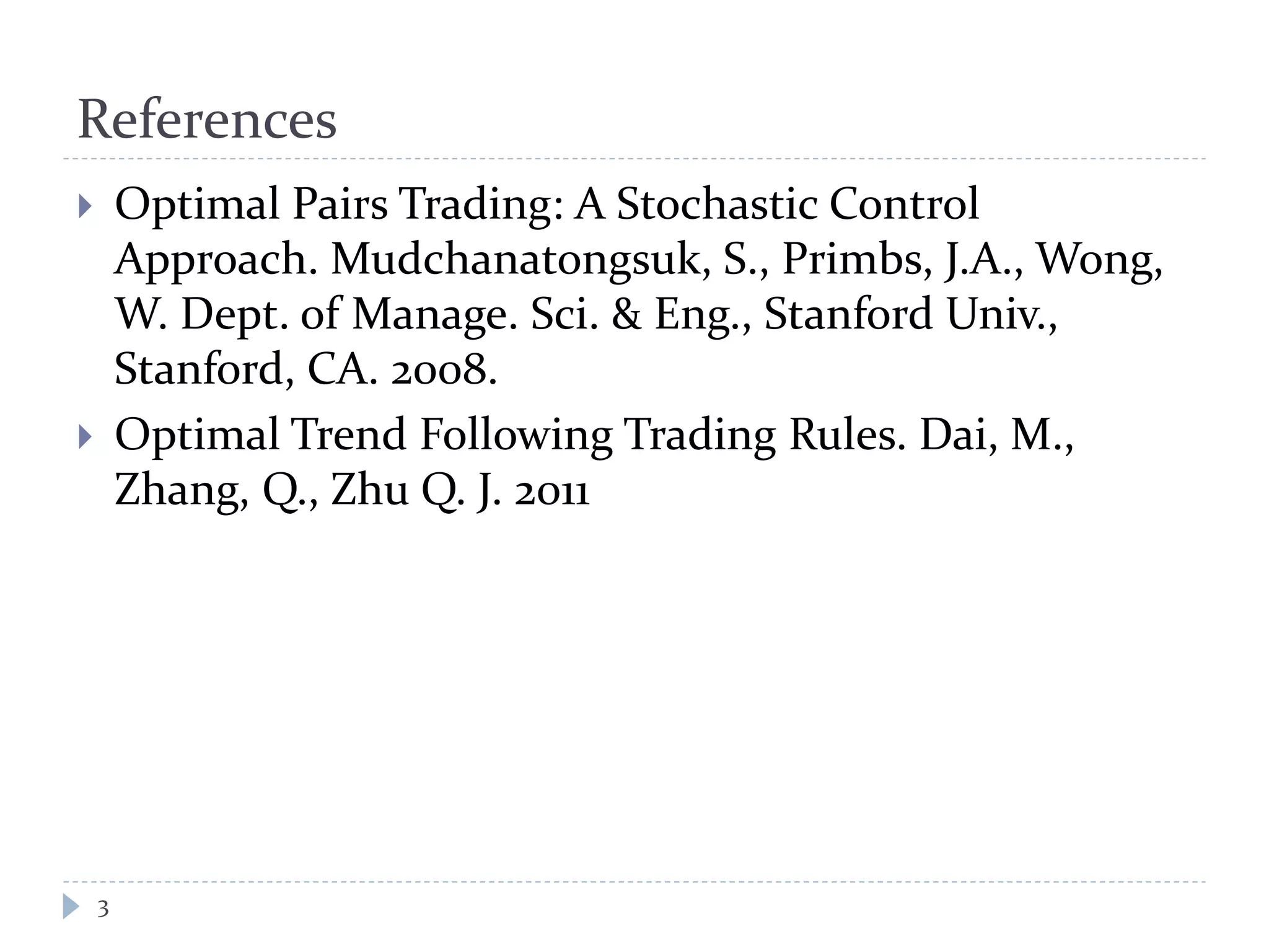 References
 Optimal Pairs Trading: A Stochastic Control
Approach. Mudchanatongsuk, S., Primbs, J.A., Wong,
W. Dept. of Manage. Sci. & Eng., Stanford Univ.,
Stanford, CA. 2008.
 Optimal Trend Following Trading Rules. Dai, M.,
Zhang, Q., Zhu Q. J. 2011
3
 