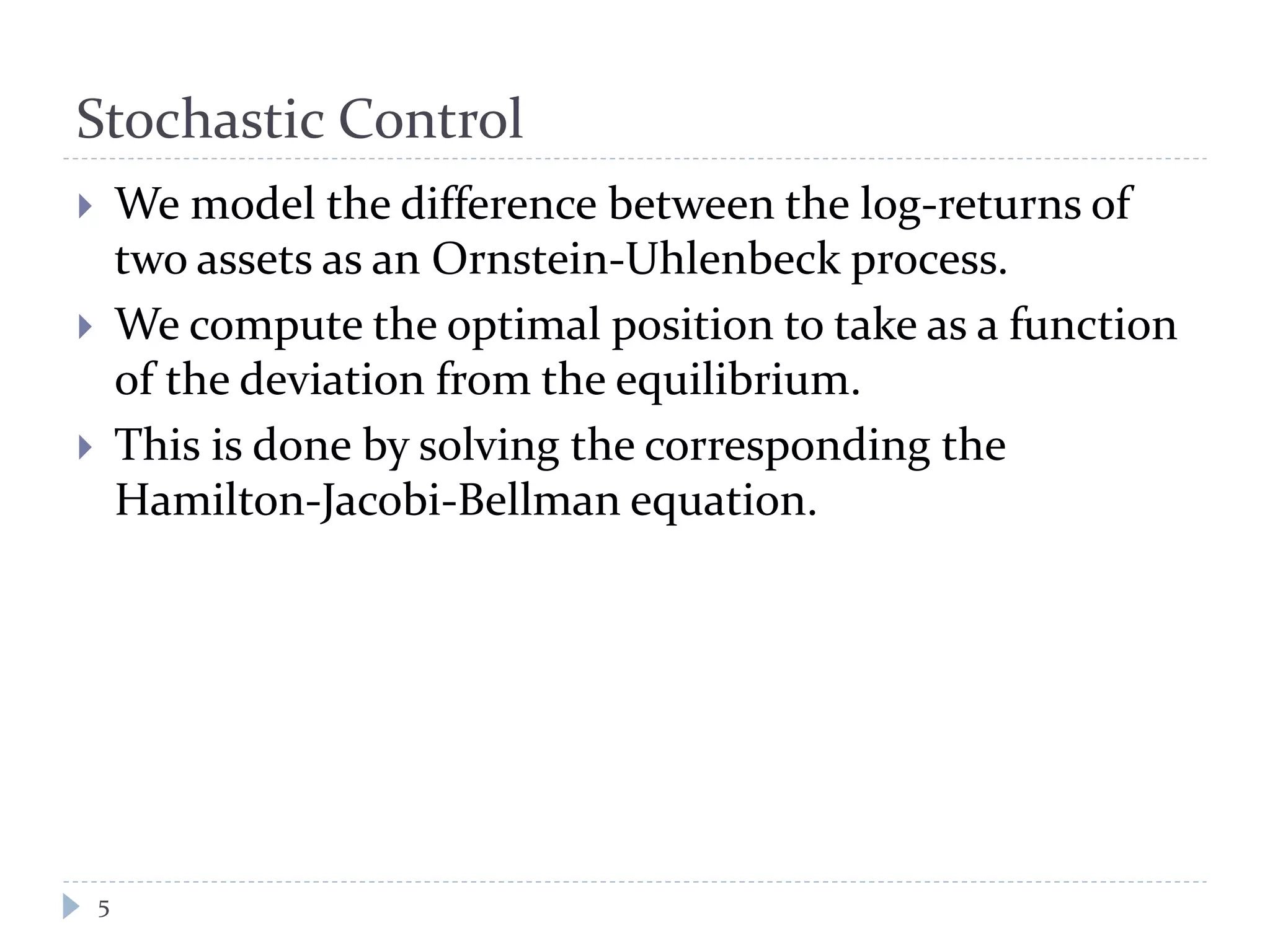 Stochastic Control
 We model the difference between the log-returns of
two assets as an Ornstein-Uhlenbeck process.
 We compute the optimal position to take as a function
of the deviation from the equilibrium.
 This is done by solving the corresponding the
Hamilton-Jacobi-Bellman equation.
5
 