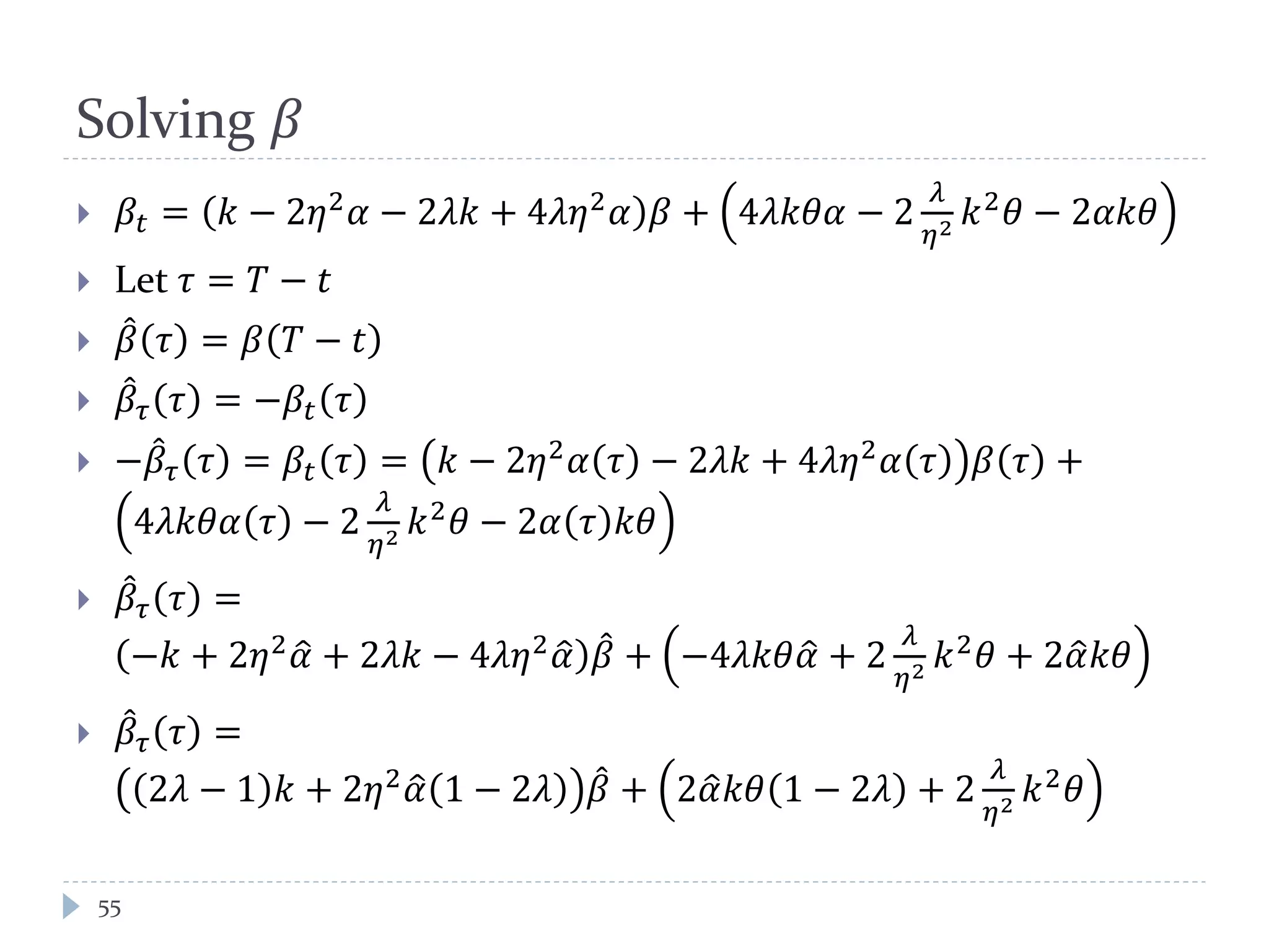 Solving 𝛽
 𝛽𝑡 = 𝑘 − 2𝜂2
𝛼 − 2𝜆𝑘 + 4𝜆𝜆2
𝛼 𝛽 + 4𝜆𝑘𝜃𝜃 − 2
𝜆
𝜂2 𝑘2
𝜃 − 2𝛼𝑘𝜃
 Let 𝜏 = 𝑇 − 𝑡
 𝛽̂ 𝜏 = 𝛽 𝑇 − 𝑡
 𝛽̂ 𝜏 𝜏 = −𝛽𝑡 𝜏
 −𝛽̂ 𝜏 𝜏 = 𝛽𝑡 𝜏 = 𝑘 − 2𝜂2
𝛼 𝜏 − 2𝜆𝑘 + 4𝜆𝜆2
𝛼 𝜏 𝛽 𝜏 +
4𝜆𝑘𝜃𝜃 𝜏 − 2
𝜆
𝜂2 𝑘2 𝜃 − 2𝛼 𝜏 𝑘𝜃
 𝛽̂ 𝜏 𝜏 =
−𝑘 + 2𝜂2
𝛼� + 2𝜆𝑘 − 4𝜆𝜆2
𝛼� 𝛽̂ + −4𝜆𝑘𝜃𝛼� + 2
𝜆
𝜂2 𝑘2
𝜃 + 2𝛼�𝑘𝜃
 𝛽̂ 𝜏 𝜏 =
2𝜆 − 1 𝑘 + 2𝜂2
𝛼� 1 − 2𝜆 𝛽̂ + 2𝛼�𝑘𝜃 1 − 2𝜆 + 2
𝜆
𝜂2 𝑘2
𝜃
55
 