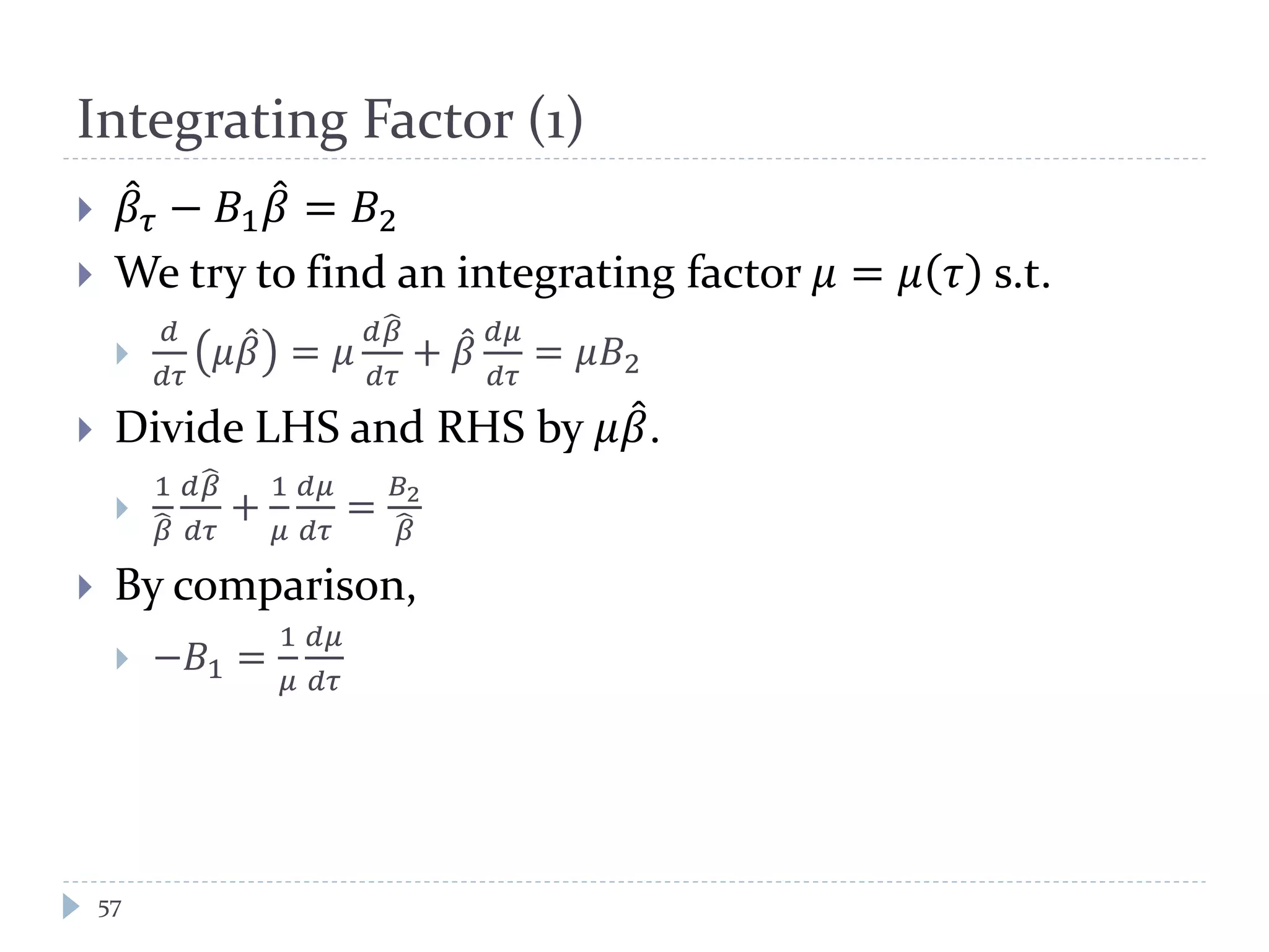 Integrating Factor (1)
 𝛽̂ 𝜏 − 𝐵1 𝛽̂ = 𝐵2
 We try to find an integrating factor 𝜇 = 𝜇 𝜏 s.t.

𝑑
𝑑𝜏
𝜇𝛽̂ = 𝜇
𝑑𝛽�
𝑑𝜏
+ 𝛽̂ 𝑑𝜇
𝑑𝜏
= 𝜇𝐵2
 Divide LHS and RHS by 𝜇𝛽̂.

1
𝛽�
𝑑𝛽�
𝑑𝑑
+
1
𝜇
𝑑𝜇
𝑑𝜏
=
𝐵2
𝛽�
 By comparison,
 −𝐵1 =
1
𝜇
𝑑𝜇
𝑑𝜏
57
 