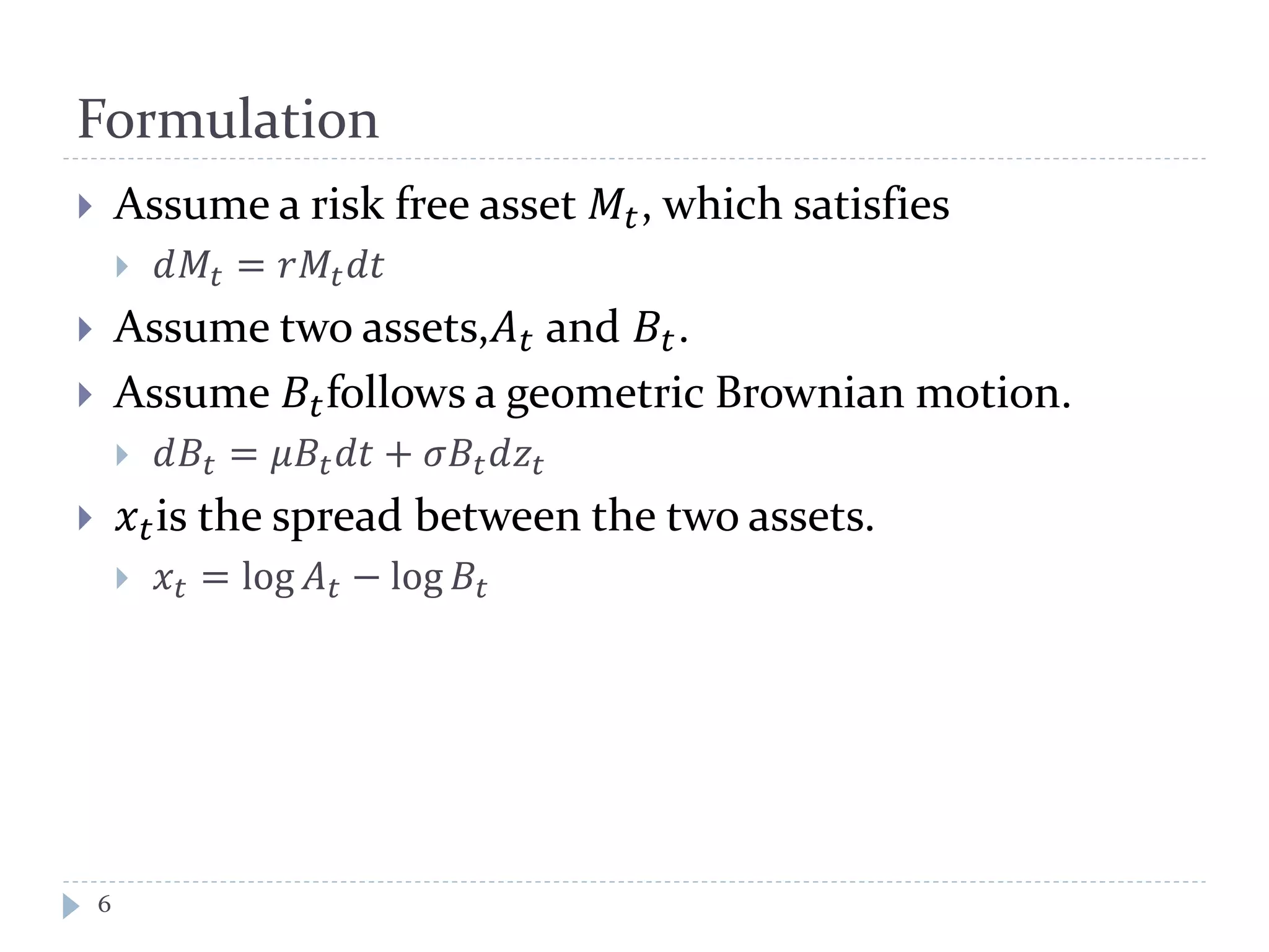 Formulation
 Assume a risk free asset 𝑀𝑡, which satisfies
 𝑑𝑀𝑡 = 𝑟𝑀𝑡 𝑑𝑑
 Assume two assets,𝐴 𝑡 and 𝐵𝑡.
 Assume 𝐵𝑡follows a geometric Brownian motion.
 𝑑𝐵𝑡 = 𝜇𝐵𝑡 𝑑𝑑 + 𝜎𝐵𝑡 𝑑𝑧𝑡
 𝑥 𝑡is the spread between the two assets.
 𝑥𝑡 = log 𝐴 𝑡 − log 𝐵𝑡
6
 
