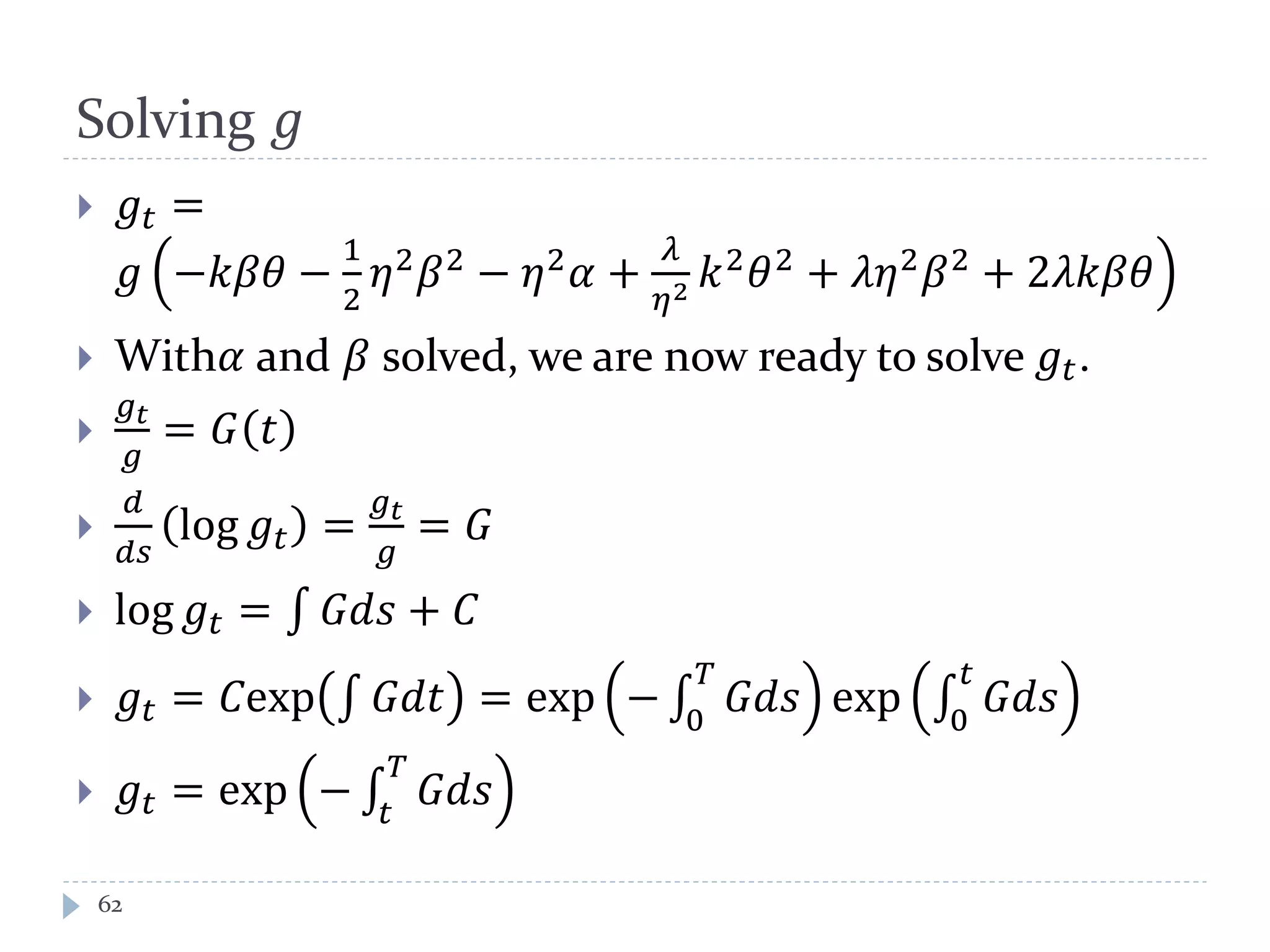 Solving 𝑔
 𝑔𝑡 =
𝑔 −𝑘𝛽𝛽 −
1
2
𝜂2
𝛽2
− 𝜂2
𝛼 +
𝜆
𝜂2 𝑘2
𝜃2
+ 𝜆𝜆2
𝛽2
+ 2𝜆𝑘𝛽𝛽
 With𝛼 and 𝛽 solved, we are now ready to solve 𝑔𝑡.

𝑔 𝑡
𝑔
= 𝐺 𝑡

𝑑
𝑑𝑠
log 𝑔𝑡 =
𝑔 𝑡
𝑔
= 𝐺
 log 𝑔𝑡 = ∫ 𝐺𝐺𝐺 + 𝐶
 𝑔𝑡 = 𝐶exp ∫ 𝐺𝑑𝑑 = exp − ∫ 𝐺𝐺𝐺
𝑇
0
exp ∫ 𝐺𝐺𝐺
𝑡
0
 𝑔𝑡 = exp − ∫ 𝐺𝐺𝐺
𝑇
𝑡
62
 