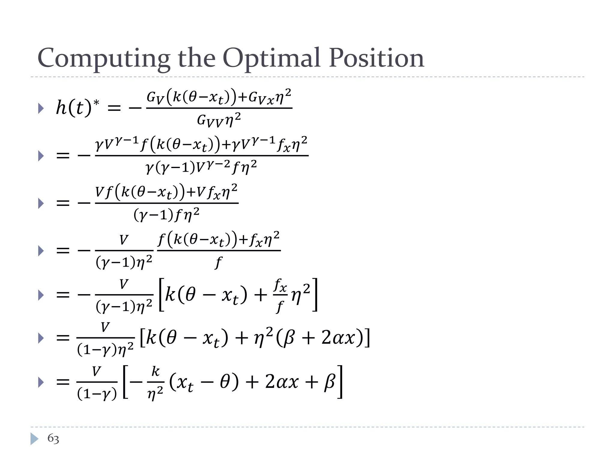 Computing the Optimal Position
 ℎ 𝑡 ∗ = −
𝐺 𝑉 𝑘 𝜃−𝑥 𝑡 +𝐺 𝑉𝑉 𝜂2
𝐺 𝑉𝑉 𝜂2
 = −
𝛾𝑉 𝛾−1 𝑓 𝑘 𝜃−𝑥 𝑡 +𝛾𝑉 𝛾−1 𝑓𝑥 𝜂2
𝛾 𝛾−1 𝑉 𝛾−2 𝑓𝜂2
 = −
𝑉𝑓 𝑘 𝜃−𝑥 𝑡 +𝑉𝑓𝑥 𝜂2
𝛾−1 𝑓𝜂2
 = −
𝑉
𝛾−1 𝜂2
𝑓 𝑘 𝜃−𝑥 𝑡 +𝑓𝑥 𝜂2
𝑓
 = −
𝑉
𝛾−1 𝜂2 𝑘 𝜃 − 𝑥𝑡 +
𝑓𝑥
𝑓
𝜂2
 =
𝑉
1−𝛾 𝜂2 𝑘 𝜃 − 𝑥𝑡 + 𝜂2 𝛽 + 2𝛼𝛼
 =
𝑉
1−𝛾
−
𝑘
𝜂2 𝑥𝑡 − 𝜃 + 2𝛼𝛼 + 𝛽
63
 