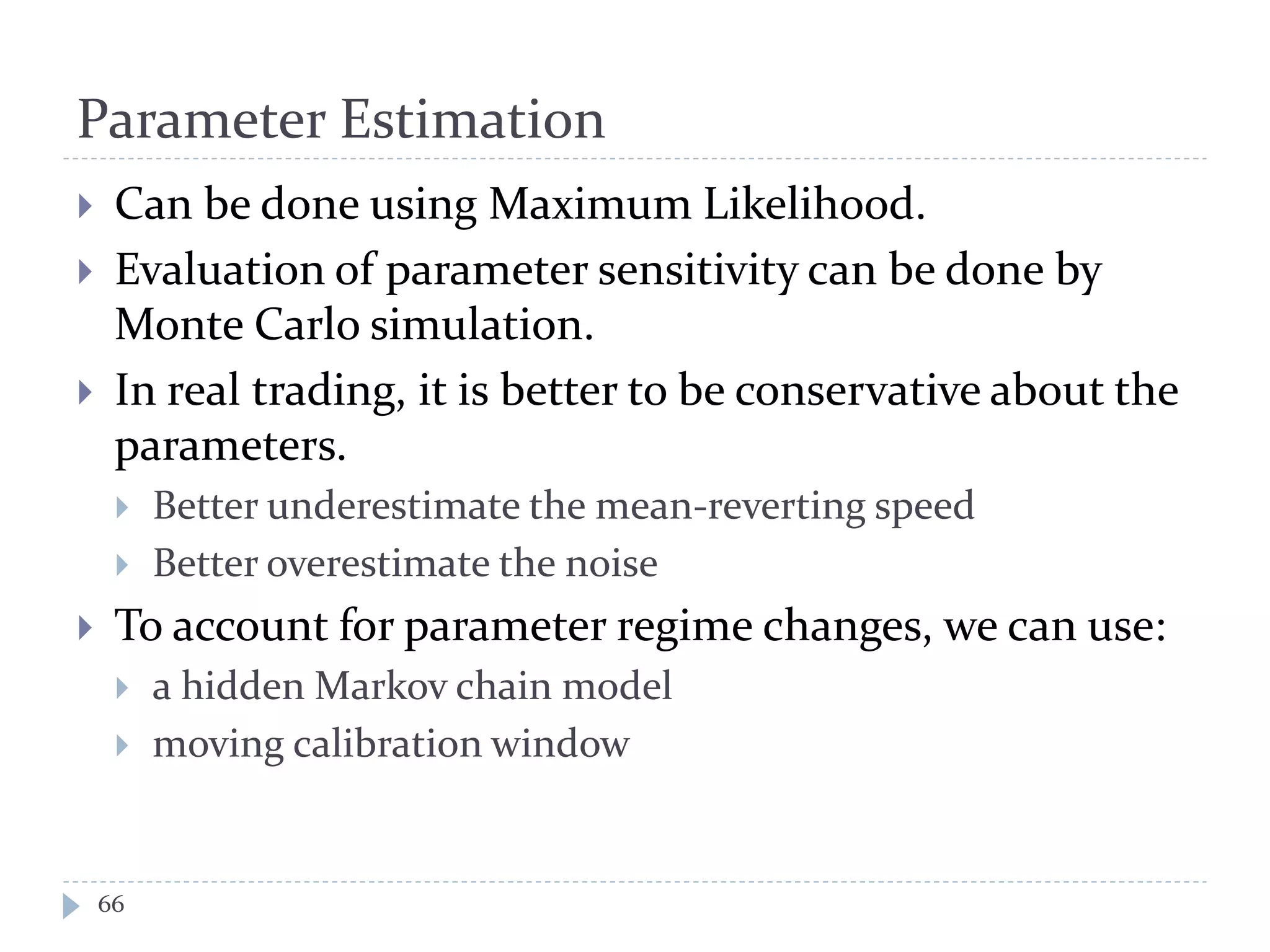 Parameter Estimation
 Can be done using Maximum Likelihood.
 Evaluation of parameter sensitivity can be done by
Monte Carlo simulation.
 In real trading, it is better to be conservative about the
parameters.
 Better underestimate the mean-reverting speed
 Better overestimate the noise
 To account for parameter regime changes, we can use:
 a hidden Markov chain model
 moving calibration window
66
 