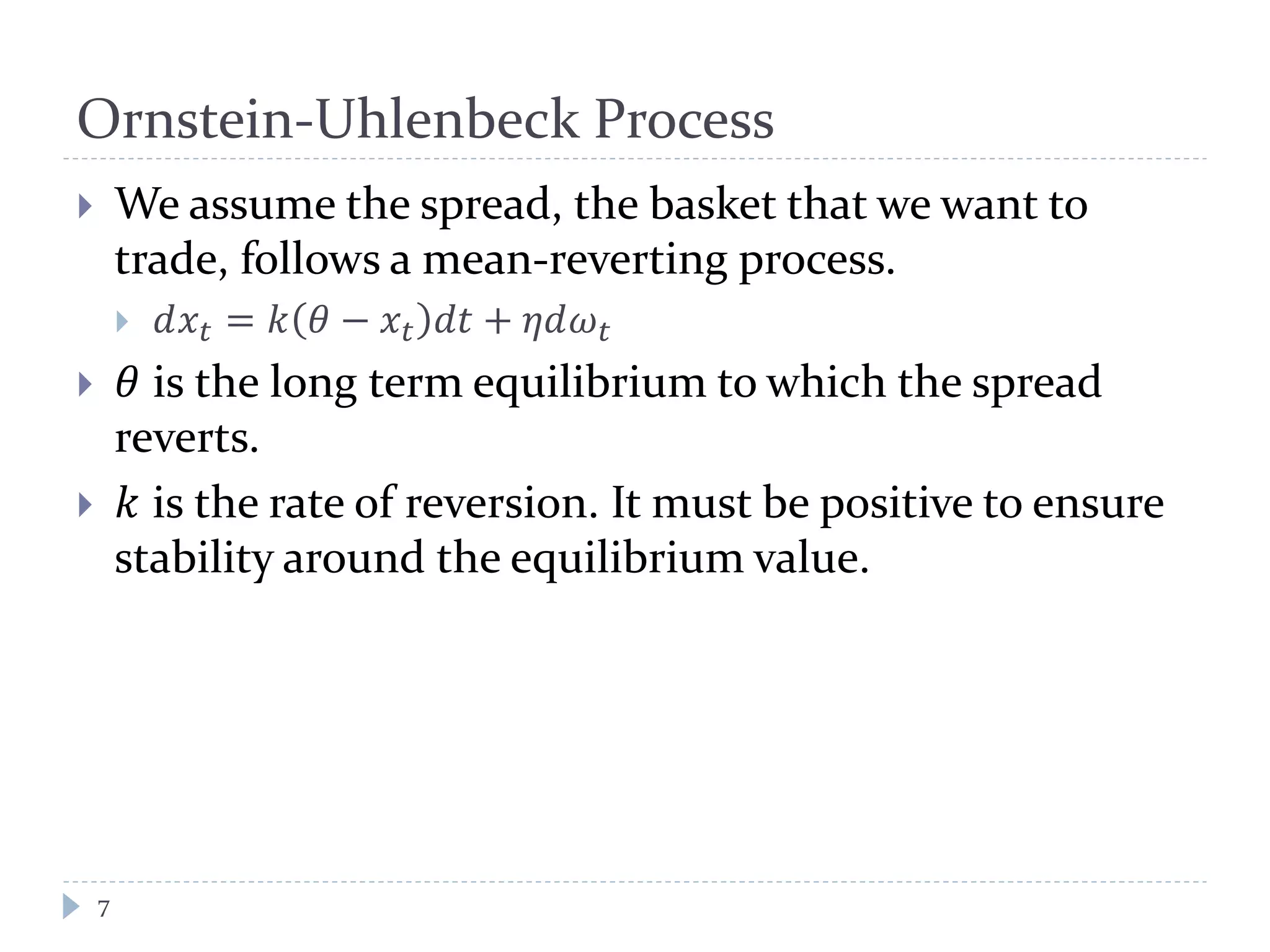 Ornstein-Uhlenbeck Process
 We assume the spread, the basket that we want to
trade, follows a mean-reverting process.
 𝑑𝑥𝑡 = 𝑘 𝜃 − 𝑥𝑡 𝑑𝑑 + 𝜂𝜂𝜔 𝑡
 𝜃 is the long term equilibrium to which the spread
reverts.
 𝑘 is the rate of reversion. It must be positive to ensure
stability around the equilibrium value.
7
 
