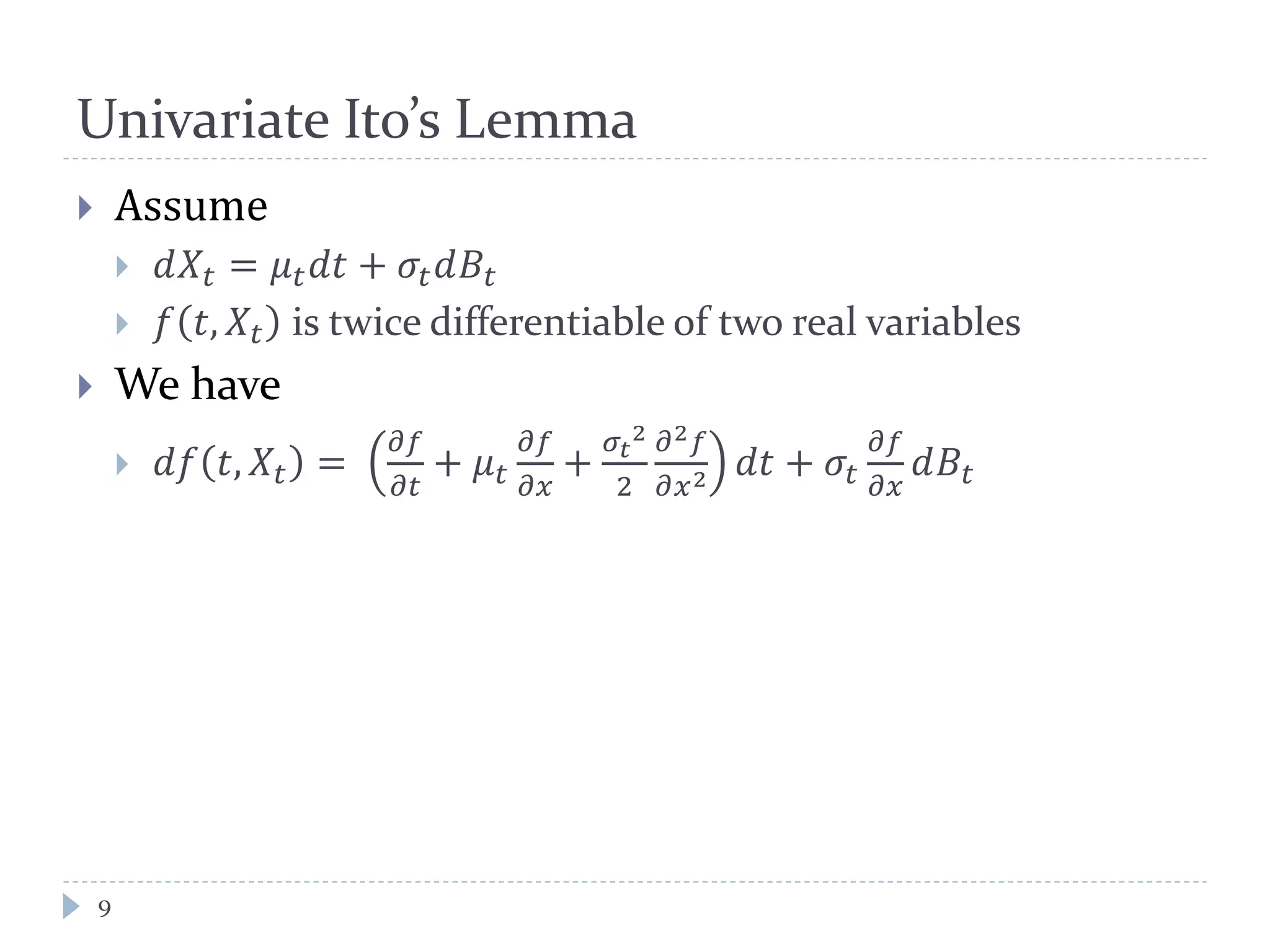 Univariate Ito’s Lemma
9
 Assume
 𝑑𝑋𝑡 = 𝜇 𝑡 𝑑𝑑 + 𝜎𝑡 𝑑𝐵𝑡
 𝑓 𝑡, 𝑋𝑡 is twice differentiable of two real variables
 We have
 𝑑𝑑 𝑡, 𝑋𝑡 =
𝜕𝜕
𝜕𝜕
+ 𝜇 𝑡
𝜕𝜕
𝜕𝜕
+
𝜎𝑡
2
2
𝜕2 𝑓
𝜕𝑥2 𝑑𝑑 + 𝜎𝑡
𝜕𝜕
𝜕𝜕
𝑑𝐵𝑡
 