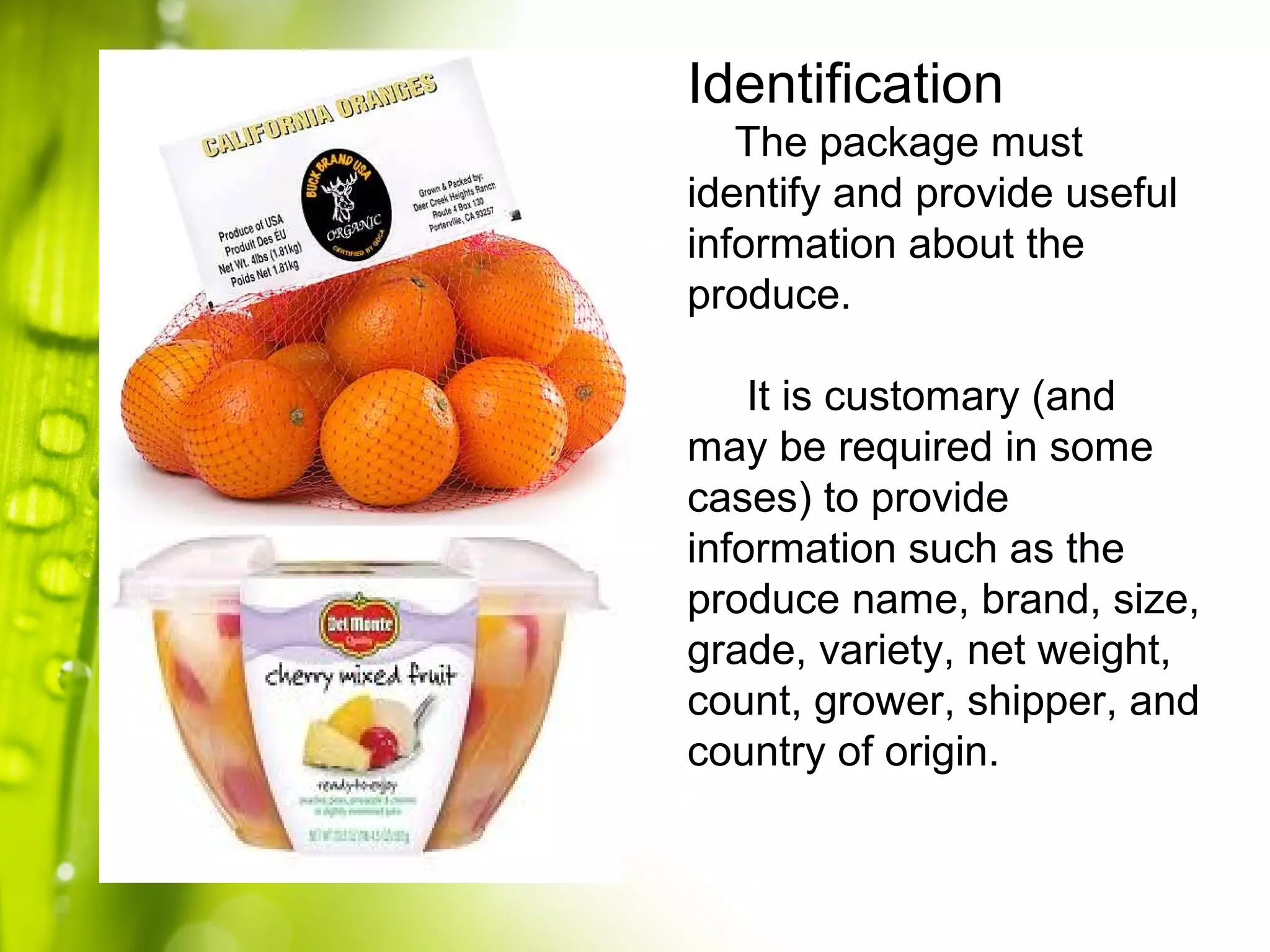 Identification
The package must
identify and provide useful
information about the
produce.
It is customary (and
may be required in some
cases) to provide
information such as the
produce name, brand, size,
grade, variety, net weight,
count, grower, shipper, and
country of origin.
 
