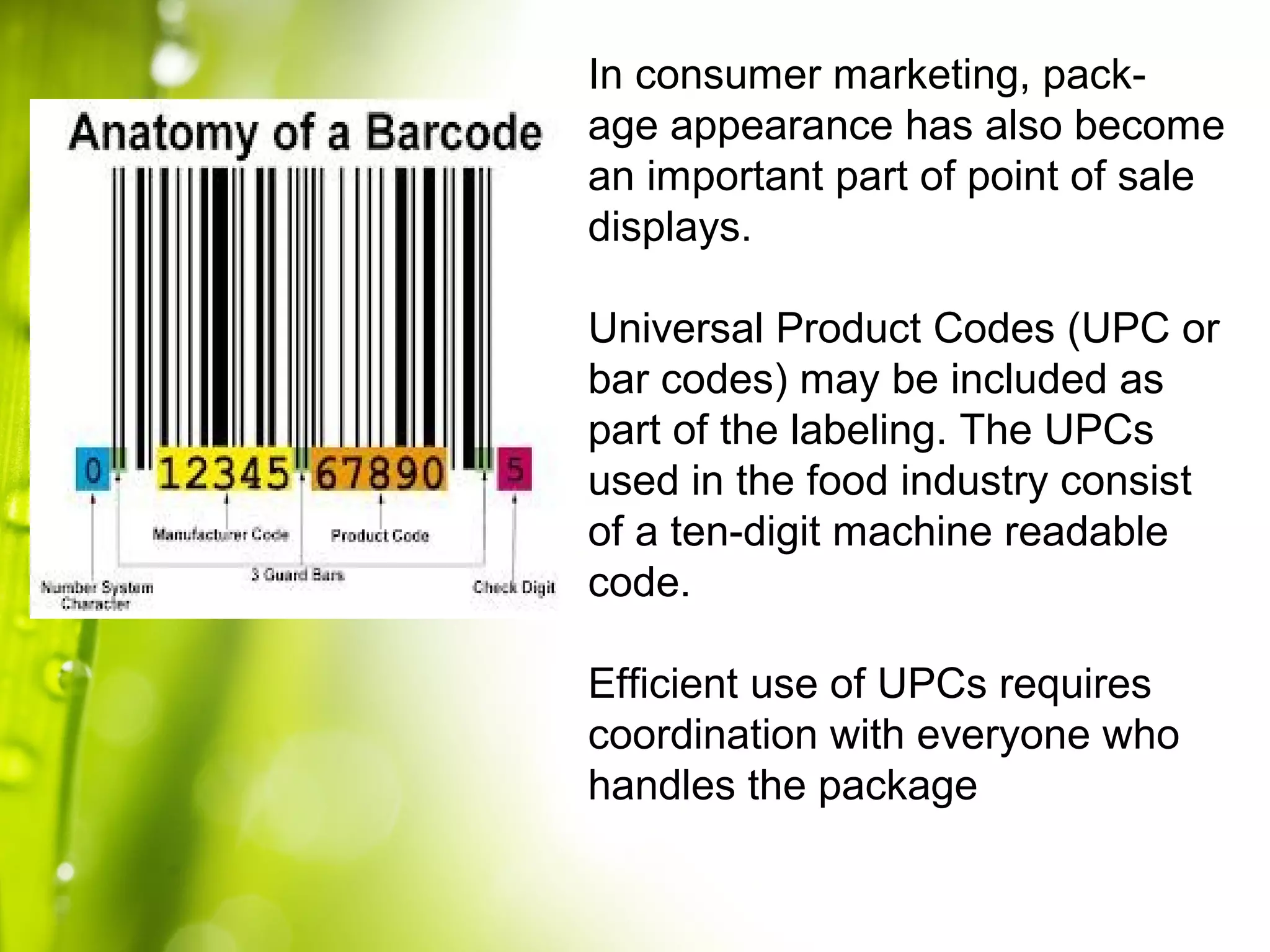 In consumer marketing, pack-
age appearance has also become
an important part of point of sale
displays.
Universal Product Codes (UPC or
bar codes) may be included as
part of the labeling. The UPCs
used in the food industry consist
of a ten-digit machine readable
code.
Efficient use of UPCs requires
coordination with everyone who
handles the package
 
