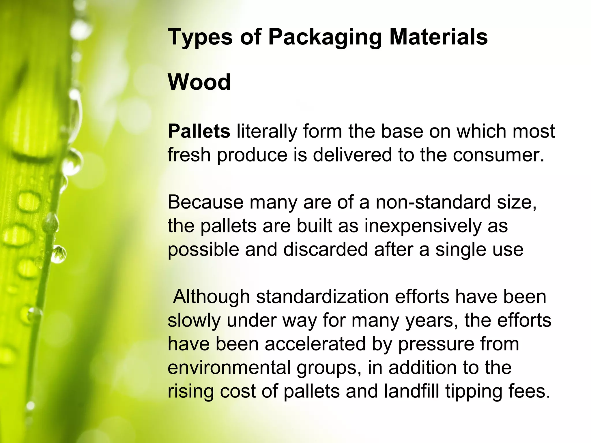 Types of Packaging Materials
Wood
Pallets literally form the base on which most
fresh produce is delivered to the consumer.
Because many are of a non-standard size,
the pallets are built as inexpensively as
possible and discarded after a single use
Although standardization efforts have been
slowly under way for many years, the efforts
have been accelerated by pressure from
environmental groups, in addition to the
rising cost of pallets and landfill tipping fees.
 