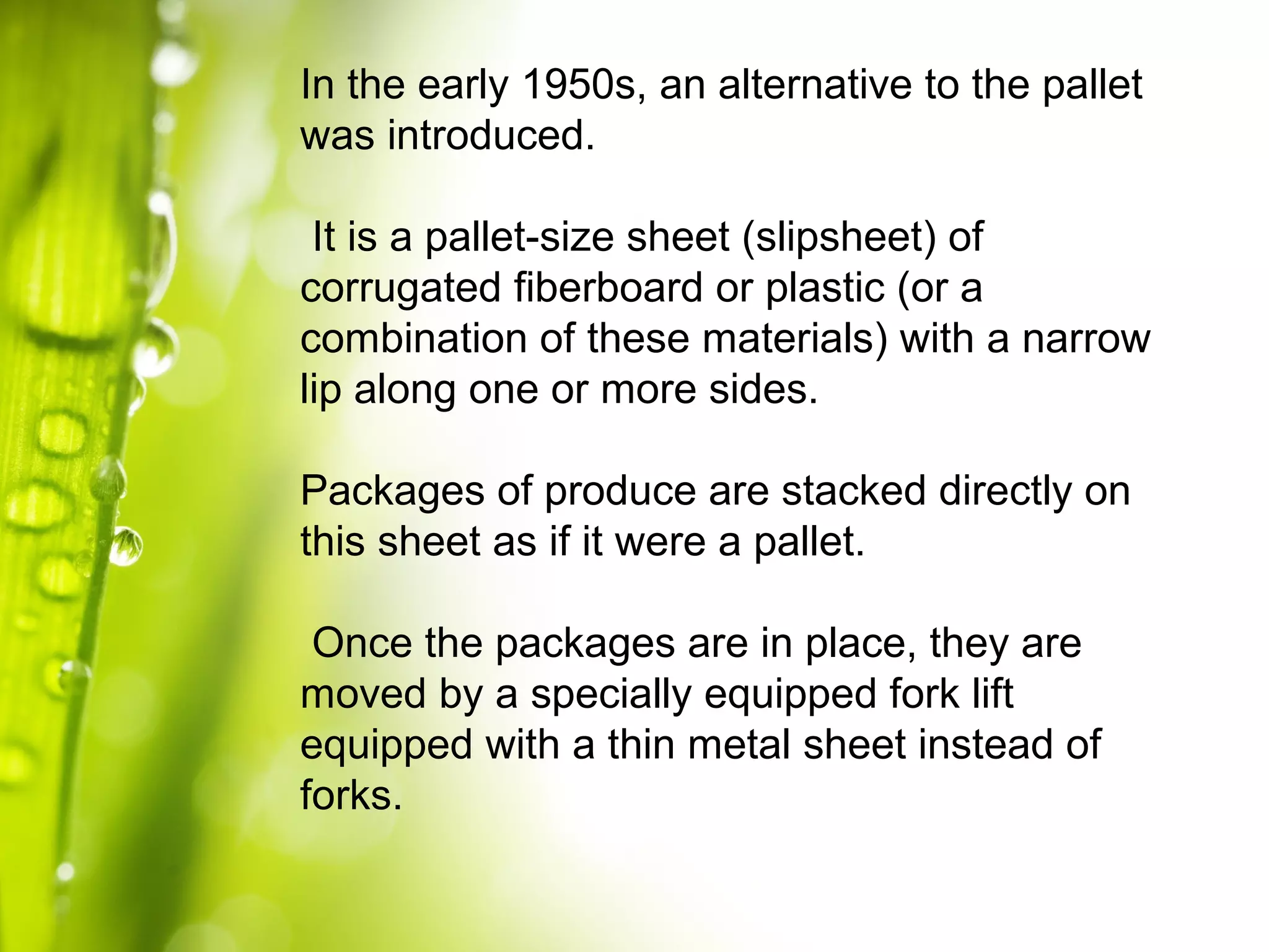 In the early 1950s, an alternative to the pallet
was introduced.
It is a pallet-size sheet (slipsheet) of
corrugated fiberboard or plastic (or a
combination of these materials) with a narrow
lip along one or more sides.
Packages of produce are stacked directly on
this sheet as if it were a pallet.
Once the packages are in place, they are
moved by a specially equipped fork lift
equipped with a thin metal sheet instead of
forks.
 