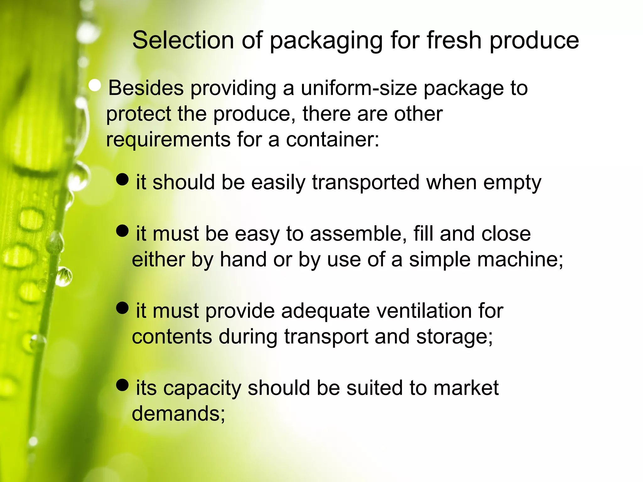 Selection of packaging for fresh produce
Besides providing a uniform-size package to
protect the produce, there are other
requirements for a container:
it should be easily transported when empty
it must be easy to assemble, fill and close
either by hand or by use of a simple machine;
it must provide adequate ventilation for
contents during transport and storage;
its capacity should be suited to market
demands;
 