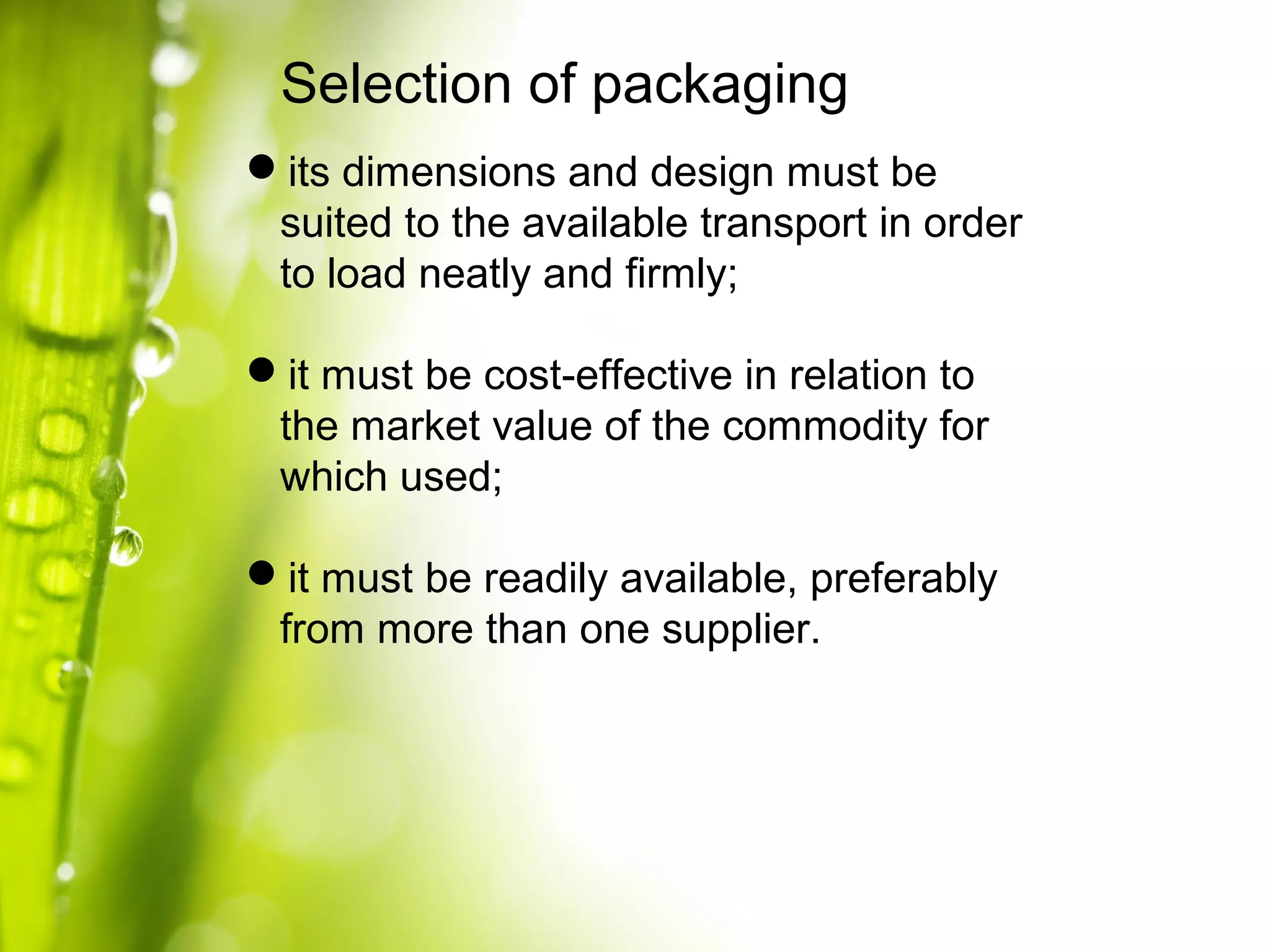 Selection of packaging
its dimensions and design must be
suited to the available transport in order
to load neatly and firmly;
it must be cost-effective in relation to
the market value of the commodity for
which used;
it must be readily available, preferably
from more than one supplier.
 