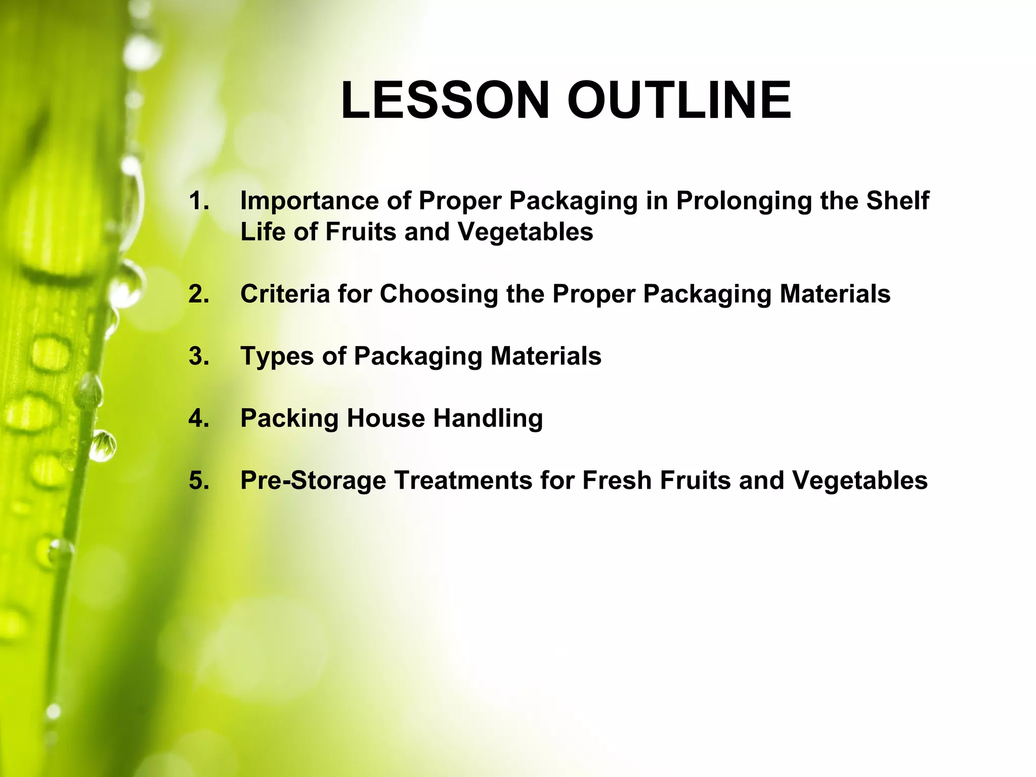 LESSON OUTLINE
1. Importance of Proper Packaging in Prolonging the Shelf
Life of Fruits and Vegetables
2. Criteria for Choosing the Proper Packaging Materials
3. Types of Packaging Materials
4. Packing House Handling
5. Pre-Storage Treatments for Fresh Fruits and Vegetables
 