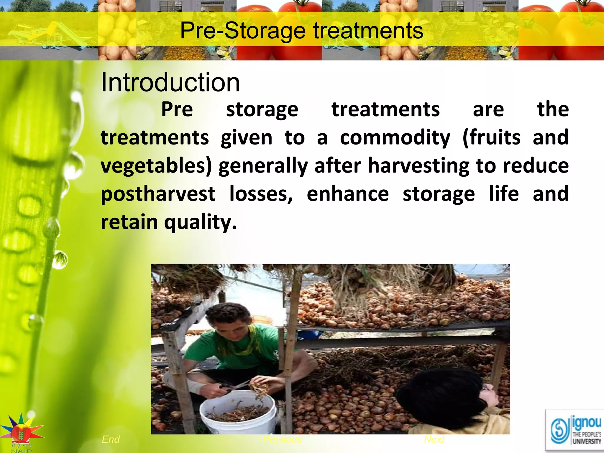 NextEnd Previous
Pre-Storage treatments
Introduction
Pre storage treatments are the
treatments given to a commodity (fruits and
vegetables) generally after harvesting to reduce
postharvest losses, enhance storage life and
retain quality.
 