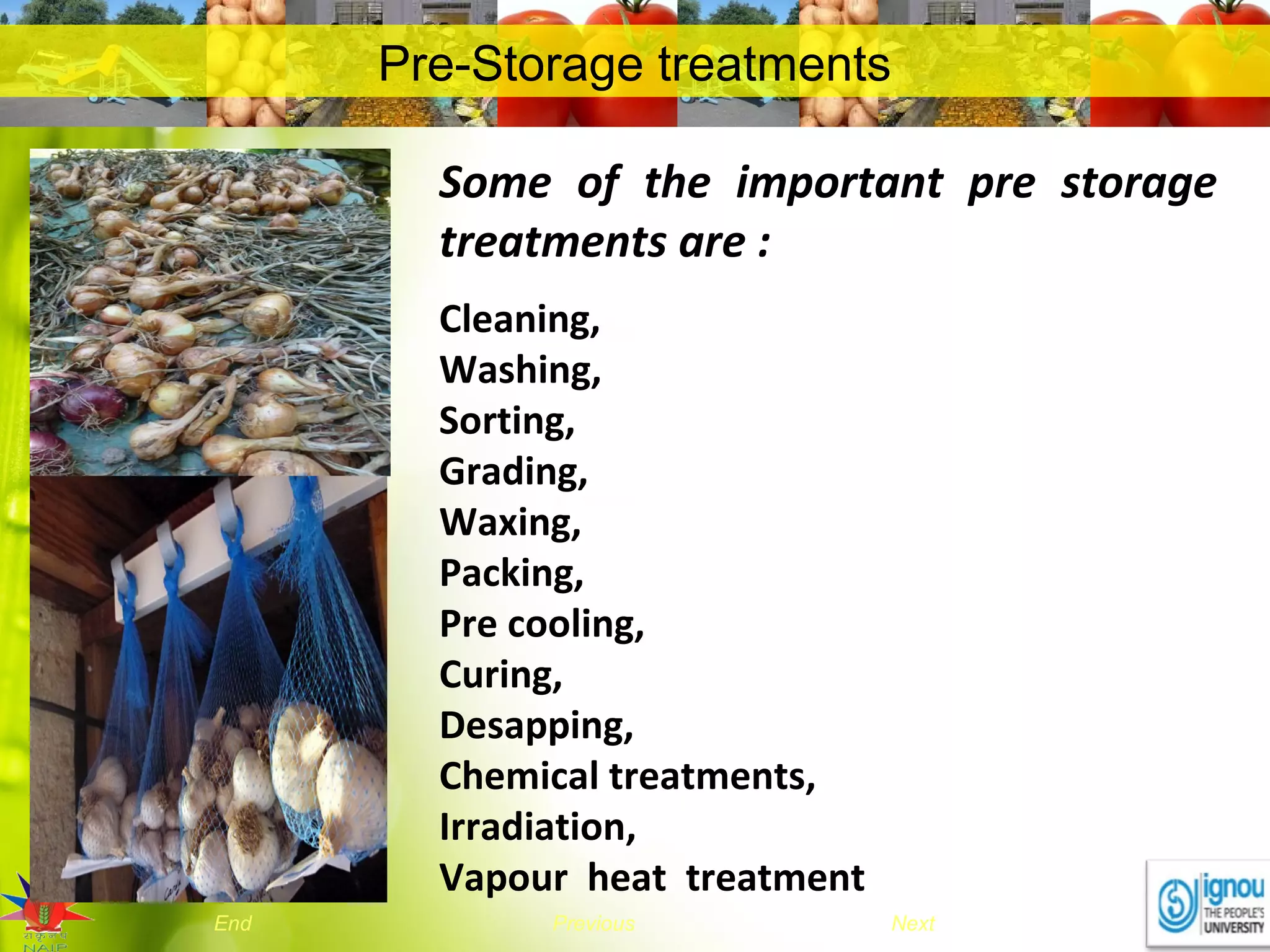 NextEnd Previous
Pre-Storage treatments
Some of the important pre storage
treatments are :
Cleaning,
Washing,
Sorting,
Grading,
Waxing,
Packing,
Pre cooling,
Curing,
Desapping,
Chemical treatments,
Irradiation,
Vapour heat treatment
 