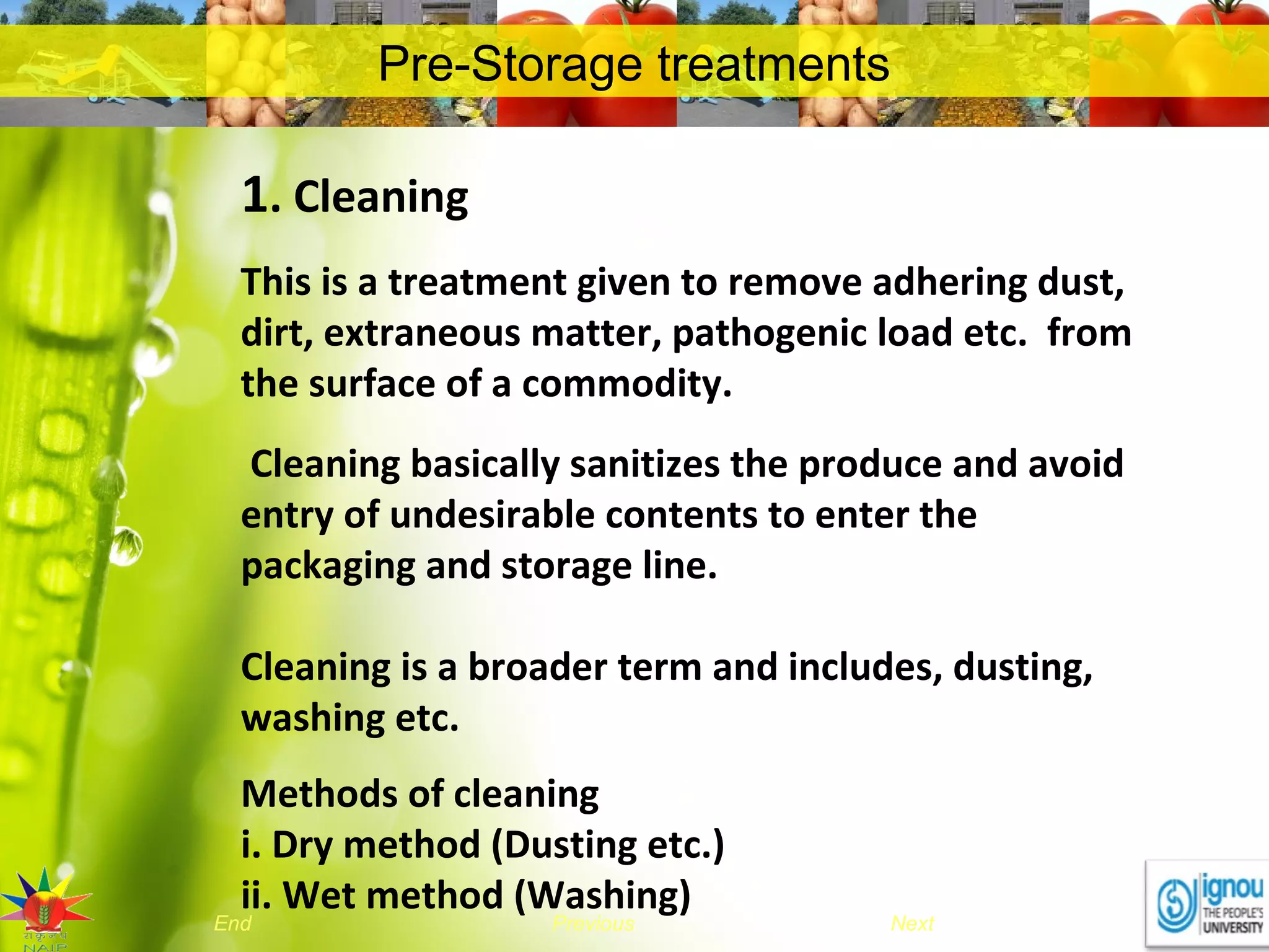 NextEnd Previous
Pre-Storage treatments
1. Cleaning
This is a treatment given to remove adhering dust,
dirt, extraneous matter, pathogenic load etc. from
the surface of a commodity.
Cleaning basically sanitizes the produce and avoid
entry of undesirable contents to enter the
packaging and storage line.
Cleaning is a broader term and includes, dusting,
washing etc.
Methods of cleaning
i. Dry method (Dusting etc.)
ii. Wet method (Washing)
 