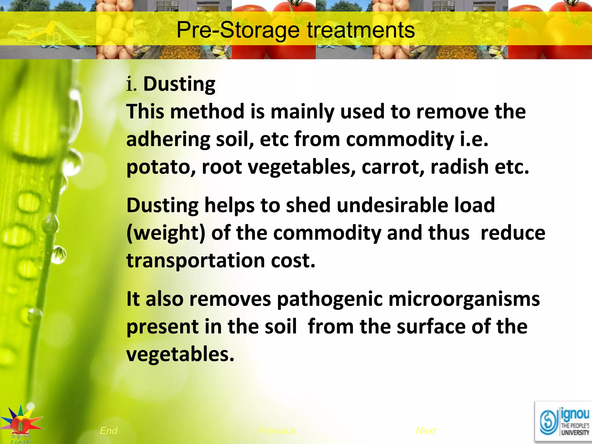 NextEnd Previous
Pre-Storage treatments
i. Dusting
This method is mainly used to remove the
adhering soil, etc from commodity i.e.
potato, root vegetables, carrot, radish etc.
Dusting helps to shed undesirable load
(weight) of the commodity and thus reduce
transportation cost.
It also removes pathogenic microorganisms
present in the soil from the surface of the
vegetables.
 
