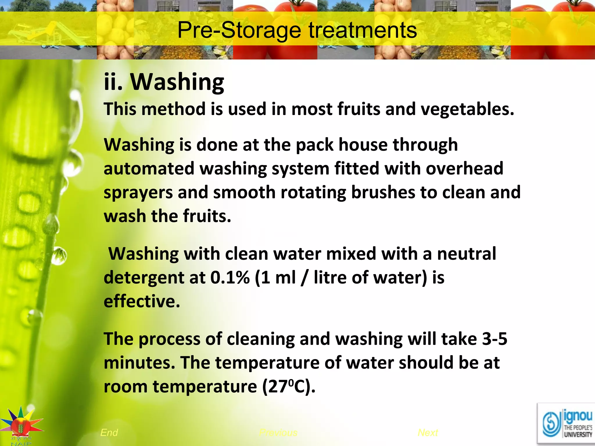 NextEnd Previous
Pre-Storage treatments
ii. Washing
This method is used in most fruits and vegetables.
Washing is done at the pack house through
automated washing system fitted with overhead
sprayers and smooth rotating brushes to clean and
wash the fruits.
Washing with clean water mixed with a neutral
detergent at 0.1% (1 ml / litre of water) is
effective.
The process of cleaning and washing will take 3-5
minutes. The temperature of water should be at
room temperature (270
C).
 