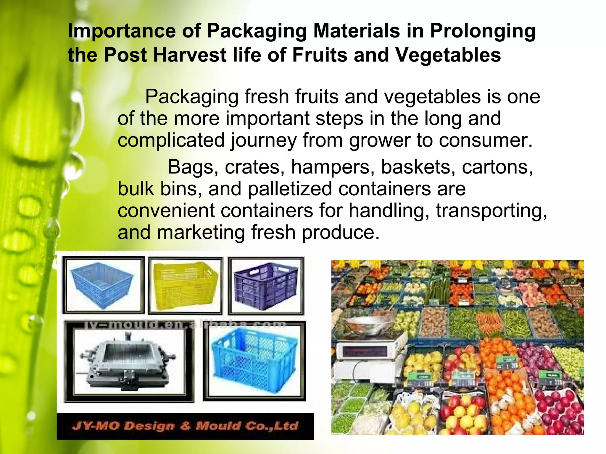 Packaging fresh fruits and vegetables is one
of the more important steps in the long and
complicated journey from grower to consumer.
Bags, crates, hampers, baskets, cartons,
bulk bins, and palletized containers are
convenient containers for handling, transporting,
and marketing fresh produce.
Importance of Packaging Materials in Prolonging
the Post Harvest life of Fruits and Vegetables
 