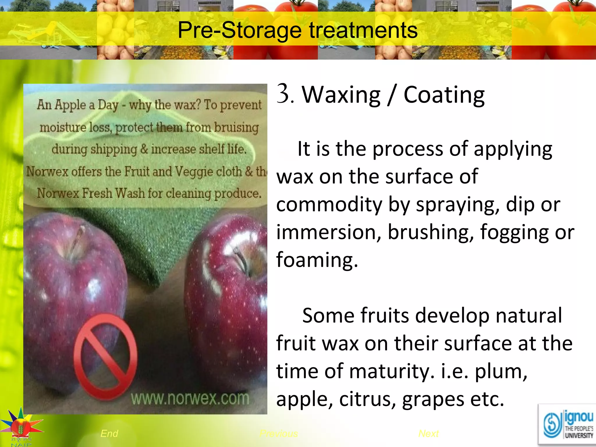 NextEnd Previous
Pre-Storage treatments
3. Waxing / Coating
It is the process of applying
wax on the surface of
commodity by spraying, dip or
immersion, brushing, fogging or
foaming.
Some fruits develop natural
fruit wax on their surface at the
time of maturity. i.e. plum,
apple, citrus, grapes etc.
 